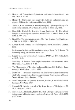 ХОСПИСЫ. Сборник материалов
290
Hinton J.M. Comparison of places and policies for terminal care. Lan-45.
cet, 1979, p. 29–32.
Hockey J., The human encounter with death: an anthropological ap-46.
proach, PhD thesis, University of Durhеm, 1986.
James V., Care and work in nursing the dying: a participant study of a47.
continuing care unit. PhD thesis, University of Aberdeen, 1986.
Каnе R.L., Klein S.J., Bernstein L. and Rothenburg R. The role of48.
hospice in reducing the impact of bereavement. «J. chron. Dis.», v. 39,
1986, p. 735–742.
Krant M.J. The hospice movement. «The New England J, of Medicine»,49.
v. 299, № 10, 1978, p. 546–549.
Kubler–Ross Е. Death: The Final Stage of Growth. Tavistock, London,50.
1970.
Lexikon des Sozial- und Gesundhetswesens // Hggb. Dr. R. Bauer, Ol-51.
denbourg Verlag, Muenchen-Wien, 1992.
Liegner L.M., St. Christopher‘s Hospice. «JAMA», v. 234, № 10, 1975,52.
р. 1047–1048.
Mahoney J.J. Lessons from hospice evaluation: counterpoints, «The53.
Hospice J.», v. 2, 1986, p. 9–15.
The Management of Terminal Malignant Disease. Ed. By Cicely Saun-54.
ders and Nigel Sykes. London, 1993.
McJntosh J. The doctor concerned was one of the four involved in the55.
study of a cancer ward. «Communications and Awareness on a Cancer
Ward», Groom Helm, London, 1977».
Моr V. Hospice Care Systems: Structure, Process, Costs and Outcome.56.
Springer, New York, 1987.
Mount B.M. Hospice care, «J. of the Royal Society of Medicine», v. 73,57.
№ 7, 1980, p. 471–473.
Novack D.H., Plumer R., Smith R.L. et al. Changes in physicians’ atti-58.
tudes toward telling the cancer patient. «J. Am, med. Ass.», v. 241, 1979,
p. 897–900.
 