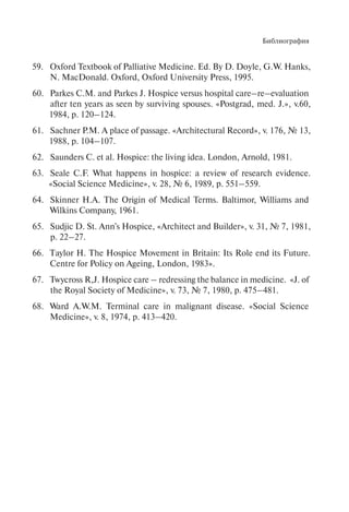 Библиография
Oxford Textbook of Palliative Medicine. Ed. By D. Doyle, G.W. Hanks,59.
N. MacDonald. Oxford, Oxford University Press, 1995.
Parkes C.M. and Parkes J. Hospice versus hospital care–re–evaluation60.
after ten years as seen by surviving sроusеs. «Postgrad, med. J.», v.60,
1984, p. 120–124.
Sachner P.M. A place of passage. «Architectural Record», v. 176, № 13,61.
1988, p. 104–107.
Saunders C. et al. Hospice: the living idea. London, Arnold, 1981.62.
Seale C.F. What happens in hospice: a review of research evidence.63.
«Social Science Medicine», v. 28, № 6, 1989, p. 551–559.
Skinner H.A. The Origin of Medical Terms. Baltimor, Williams and64.
Wilkins Company, 1961.
Sudjic D. St. Ann's Hospice, «Architect and Builder», v. 31, № 7, 1981,65.
p. 22–27.
Тaylor H. The Hospice Movement in Britain: Its Role end its Future.66.
Centre for Policy on Ageing, London, 1983».
Twycross R,J. Hospice care – redressing the balance in medicine. «J. of67.
the Royal Society of Medicine», v. 73, № 7, 1980, p. 475–481.
Ward A.W.M. Terminal care in malignant disease. «Social Science68.
Medicine», v. 8, 1974, p. 413–420.
 