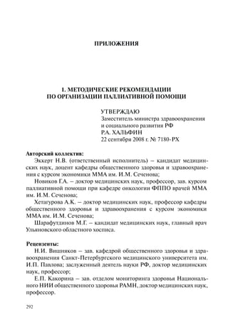 292
ПРИЛОЖЕНИЯ
1. МЕТОДИЧЕСКИЕ РЕКОМЕНДАЦИИ
ПО ОРГАНИЗАЦИИ ПАЛЛИАТИВНОЙ ПОМОЩИ
УТВЕРЖДАЮ
Заместитель министра здравоохранения
и социального развития РФ
Р.А. ХАЛЬФИН
22 сентября 2008 г. № 7180-РХ
Авторский коллектив:
Эккерт Н.В. (ответственный исполнитель) – кандидат медицин-
ских наук, доцент кафедры общественного здоровья и здравоохране-
ния с курсом экономики ММА им. И.М. Сеченова;
Новиков Г.А. – доктор медицинских наук, профессор, зав. курсом
паллиативной помощи при кафедре онкологии ФППО врачей ММА
им. И.М. Сеченова;
Хетагурова А.К. – доктор медицинских наук, профессор кафедры
общественного здоровья и здравоохранения с курсом экономики
ММА им. И.М. Сеченова;
Шарафутдинов М.Г. – кандидат медицинских наук, главный врач
Ульяновского областного хосписа.
Рецензенты:
Н.И. Вишняков – зав. кафедрой общественного здоровья и здра-
воохранения Санкт-Петербургского медицинского университета им.
И.П. Павлова; заслуженный деятель науки РФ, доктор медицинских
наук, профессор;
Е.П. Какорина – зав. отделом мониторинга здоровья Националь-
ного НИИ общественного здоровья РАМН, доктор медицинских наук,
профессор.
 