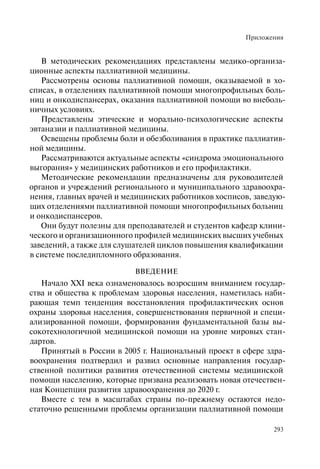 Приложения
293
В методических рекомендациях представлены медико-организа-
ционные аспекты паллиативной медицины.
Рассмотрены основы паллиативной помощи, оказываемой в хо-
списах, в отделениях паллиативной помощи многопрофильных боль-
ниц и онкодиспансерах, оказания паллиативной помощи во внеболь-
ничных условиях.
Представлены этические и морально-психологические аспекты
эвтаназии и паллиативной медицины.
Освещены проблемы боли и обезболивания в практике паллиатив-
ной медицины.
Рассматриваются актуальные аспекты «синдрома эмоционального
выгорания» у медицинских работников и его профилактики.
Методические рекомендации предназначены для руководителей
органов и учреждений регионального и муниципального здравоохра-
нения, главных врачей и медицинских работников хосписов, заведую-
щих отделениями паллиативной помощи многопрофильных больниц
и онкодиспансеров.
Они будут полезны для преподавателей и студентов кафедр клини-
ческого и организационного профилей медицинских высших учебных
заведений, а также для слушателей циклов повышения квалификации
в системе последипломного образования.
ВВЕДЕНИЕ
Начало XXI века ознаменовалось возросшим вниманием государ-
ства и общества к проблемам здоровья населения, наметилась наби-
рающая темп тенденция восстановления профилактических основ
охраны здоровья населения, совершенствования первичной и специ-
ализированной помощи, формирования фундаментальной базы вы-
сокотехнологичной медицинской помощи на уровне мировых стан-
дартов.
Принятый в России в 2005 г. Национальный проект в сфере здра-
воохранения подтвердил и развил основные направления государ-
ственной политики развития отечественной системы медицинской
помощи населению, которые призвана реализовать новая отечествен-
ная Концепция развития здравоохранения до 2020 г.
Вместе с тем в масштабах страны по-прежнему остаются недо-
статочно решенными проблемы организации паллиативной помощи
 