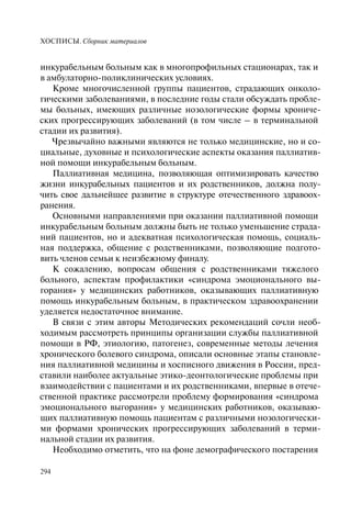 ХОСПИСЫ. Сборник материалов
294
инкурабельным больным как в многопрофильных стационарах, так и
в амбулаторно-поликлинических условиях.
Кроме многочисленной группы пациентов, страдающих онколо-
гическими заболеваниями, в последние годы стали обсуждать пробле-
мы больных, имеющих различные нозологические формы хрониче-
ских прогрессирующих заболеваний (в том числе – в терминальной
стадии их развития).
Чрезвычайно важными являются не только медицинские, но и со-
циальные, духовные и психологические аспекты оказания паллиатив-
ной помощи инкурабельным больным.
Паллиативная медицина, позволяющая оптимизировать качество
жизни инкурабельных пациентов и их родственников, должна полу-
чить свое дальнейшее развитие в структуре отечественного здравоох-
ранения.
Основными направлениями при оказании паллиативной помощи
инкурабельным больным должны быть не только уменьшение страда-
ний пациентов, но и адекватная психологическая помощь, социаль-
ная поддержка, общение с родственниками, позволяющие подгото-
вить членов семьи к неизбежному финалу.
К сожалению, вопросам общения с родственниками тяжелого
больного, аспектам профилактики «синдрома эмоционального вы-
горания» у медицинских работников, оказывающих паллиативную
помощь инкурабельным больным, в практическом здравоохранении
уделяется недостаточное внимание.
В связи с этим авторы Методических рекомендаций сочли необ-
ходимым рассмотреть принципы организации службы паллиативной
помощи в РФ, этиологию, патогенез, современные методы лечения
хронического болевого синдрома, описали основные этапы становле-
ния паллиативной медицины и хосписного движения в России, пред-
ставили наиболее актуальные этико-деонтологические проблемы при
взаимодействии с пациентами и их родственниками, впервые в отече-
ственной практике рассмотрели проблему формирования «синдрома
эмоционального выгорания» у медицинских работников, оказываю-
щих паллиативную помощь пациентам с различными нозологически-
ми формами хронических прогрессирующих заболеваний в терми-
нальной стадии их развития.
Необходимо отметить, что на фоне демографического постарения
 
