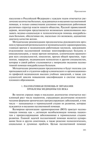 Приложения
295
населения в Российской Федерации с каждым годом отмечается уве-
личение количества больных, нуждающихся в оказании паллиативной
помощи, и только совместными усилиями медицинских работников
различных структур власти нашего общества, Русской православной
церкви, волонтеров представляется возможным цивилизованно ока-
зывать медико-социальную и психологическую помощь инкурабель-
ным больным, обеспечивая им, насколько это возможно, адекватное
диагнозу качество жизни.
Методические рекомендации предназначены руководителям орга-
нов и учреждений регионального и муниципального здравоохранения,
главным врачам и медицинским работникам хосписов, заведующим
отделениями паллиативной помощи многопрофильных больниц и
онкодиспансеров, а также врачам-интернам, клиническим ординато-
рам всех специальностей, онкологам, врачам общей практики, тера-
певтам, хирургам, медицинским психологам и другим специалистам,
которые в своей работе сталкиваются с вопросами оказания паллиа-
тивной помощи инкурабельным больным.
Методические рекомендации предназначены и будут полезны для
преподавателей и студентов кафедр клинического и организационно-
го профилей медицинских высших учебных заведений, а также для
слушателей циклов повышения квалификации в системе последи-
пломного образования.
1. ПАЛЛИАТИВНАЯ ПОМОЩЬ И ЭВТАНАЗИЯ:
ПРОБЛЕМЫ МЕДИЦИНЫ XXI ВЕКА
Во многих странах мира в последнее десятилетие отмечается неу-
клонный рост числа пациентов, страдающих различными нозологи-
ческими формами хронических прогрессирующих заболеваний, в том
числе – находящихся в терминальной стадии их развития, которые
нуждаются в оказании паллиативной помощи.
Всемирная организация здравоохранения (ВОЗ) трактует паллиа-
тивную помощь как «...активную всеобъемлющую помощь пациен-
там с прогрессирующими заболеваниями в терминальных стадиях
развития. Главной задачей паллиативной помощи является купиро-
вание боли и других симптомов, а также решение психологических,
социальных и духовных проблем. Целью паллиативной помощи
 