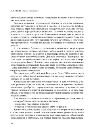ХОСПИСЫ. Сборник материалов
296
является достижение возможно наилучшего качества жизни пациен-
тов и членов их семей».
Вопросы оказания паллиативной помощи и вопросы эвтаназии
являются актуальными не только в России, но и во многих зарубеж-
ных странах. При этом проблемам инкурабельных больных необхо-
димо уделять гораздо больше внимания, позволяя каждому пациенту
и членам его семьи получать необходимую медицинскую, психологи-
ческую, духовную, социальную и юридическую поддержку. Даже тог-
да, когда возможности интенсивного лечения исчерпаны и излечение
бесперспективно, человек не должен оставаться без помощи и под-
держки.
К контингенту больных с различными нозологическими форма-
ми хронических прогрессирующих заболеваний в первую очередь
необходимо отнести пациентов с распространенными формами зло-
качественных новообразований. Данные экспертов Всемирной ор-
ганизации здравоохранения свидетельствуют, что ежегодно в мире
регистрируется более 10 млн случаев впервые диагностированных он-
кологических заболеваний. Большая часть инкурабельных пациентов
– лица пожилого и старческого возраста, имеющие множественные
сопутствующие заболевания.
По статистике, в Российской Федерации более 70% случаев онко-
логических заболеваний диагностируется именно у пожилых людей в
возрасте от 60 лет и старше.
Концепция паллиативной помощи состоит в том, что борьба с бо-
лью, решение психологических, социальных или духовных проблем
пациентов приобретает первостепенное значение, а целью паллиа-
тивной помощи становится достижение не на словах, а на деле мак-
симально возможного в возникающей ситуации качества жизни боль-
ных и их семей.
В оказании паллиативной помощи в первую очередь нуждаются:
– инкурабельные онкологические больные;
– пациенты, перенесшие инсульт;
– больные в терминальной стадии ВИЧ-инфекции.
Кроме того, в последние годы обсуждается вопрос о необходимо-
сти оказания паллиативной помощи пациентам с различными нозо-
логическими формами хронических прогрессирующих заболеваний,
находящимся в терминальной стадии развития болезни (терминаль-
 