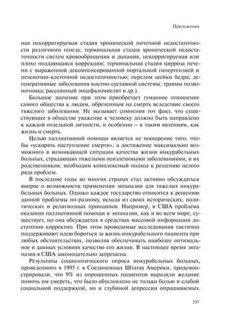 Приложения
297
ная некорригируемая стадия хронической почечной недостаточно-
сти различного генеза; терминальная стадия хронической недоста-
точности систем кровообращения и дыхания, некорригируемая или
плохо поддающаяся коррекции; терминальная стадия цирроза пече-
ни с выраженной декомпенсированной портальной гипертензией и
печеночно-клеточной недостаточностью; перелом шейки бедра; де-
генеративные заболевания костно-суставной системы; травмы позво-
ночника; рассеянный энцефаломиелит и др.).
Большое значение при этом приобретает гуманное отношение
самого общества к людям, обреченным на смерть вследствие своего
тяжелого заболевания. Не вызывает сомнения тот факт, что суще-
ствующее в обществе уважение к человеку должно быть направлено
к каждой отдельной личности, и особенно – к таким явлениям, как
жизнь и смерть.
Целью паллиативной помощи является не поощрение того, что-
бы «ускорять наступление смерти», а достижение максимально воз-
можного в возникающей ситуации качества жизни инкурабельных
больных, страдающих тяжелыми неизлечимыми заболеваниями, и их
родственников; необходим комплексный подход к решению целого
ряда проблем.
В последние годы во многих странах стал активно обсуждаться
вопрос о возможности применения эвтаназии для тяжелых инкура-
бельных больных. Однако каждое государство относится к решению
данной проблемы по-разному, исходя из своих исторических, поли-
тических и религиозных принципов. Например, в США проблема
оказания паллиативной помощи и эвтаназии, как и во всем мире, су-
ществует, но она обсуждается в средствах массовой информации до-
статочно корректно. При этом проводимые исследования тактично
поддерживают идею бороться за жизнь инкурабельного пациента при
любых обстоятельствах, позволяя обеспечивать наиболее оптималь-
ное в данных условиях качество его жизни. В настоящее время эвта-
назия в США законодательно запрещена.
Результаты социологического опроса инкурабельных больных,
проведенного в 1995 г. в Соединенных Штатах Америки, продемон-
стрировали, что 9% из опрошенных пациентов выразили желание
помочь им умереть, что было обусловлено не только болью и слабой
социальной поддержкой, но и глубиной депрессии опрашиваемых.
 