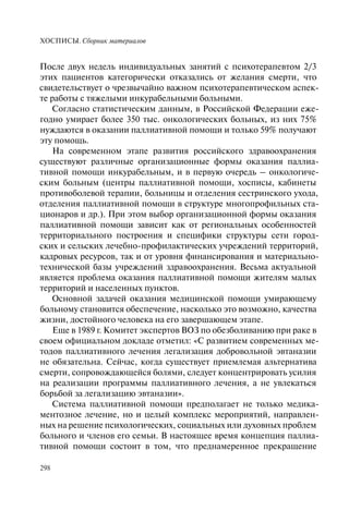 ХОСПИСЫ. Сборник материалов
298
После двух недель индивидуальных занятий с психотерапевтом 2/3
этих пациентов категорически отказались от желания смерти, что
свидетельствует о чрезвычайно важном психотерапевтическом аспек-
те работы с тяжелыми инкурабельными больными.
Согласно статистическим данным, в Российской Федерации еже-
годно умирает более 350 тыс. онкологических больных, из них 75%
нуждаются в оказании паллиативной помощи и только 59% получают
эту помощь.
На современном этапе развития российского здравоохранения
существуют различные организационные формы оказания паллиа-
тивной помощи инкурабельным, и в первую очередь – онкологиче-
ским больным (центры паллиативной помощи, хосписы, кабинеты
противоболевой терапии, больницы и отделения сестринского ухода,
отделения паллиативной помощи в структуре многопрофильных ста-
ционаров и др.). При этом выбор организационной формы оказания
паллиативной помощи зависит как от региональных особенностей
территориального построения и специфики структуры сети город-
ских и сельских лечебно-профилактических учреждений территорий,
кадровых ресурсов, так и от уровня финансирования и материально-
технической базы учреждений здравоохранения. Весьма актуальной
является проблема оказания паллиативной помощи жителям малых
территорий и населенных пунктов.
Основной задачей оказания медицинской помощи умирающему
больному становится обеспечение, насколько это возможно, качества
жизни, достойного человека на его завершающем этапе.
Еще в 1989 г. Комитет экспертов ВОЗ по обезболиванию при раке в
своем официальном докладе отметил: «С развитием современных ме-
тодов паллиативного лечения легализация добровольной эвтаназии
не обязательна. Сейчас, когда существует приемлемая альтернатива
смерти, сопровождающейся болями, следует концентрировать усилия
на реализации программы паллиативного лечения, а не увлекаться
борьбой за легализацию эвтаназии».
Система паллиативной помощи предполагает не только медика-
ментозное лечение, но и целый комплекс мероприятий, направлен-
ных на решение психологических, социальных или духовных проблем
больного и членов его семьи. В настоящее время концепция паллиа-
тивной помощи состоит в том, что преднамеренное прекращение
 