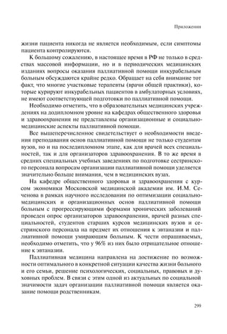 Приложения
299
жизни пациента никогда не является необходимым, если симптомы
пациента контролируются.
К большому сожалению, в настоящее время в РФ не только в сред-
ствах массовой информации, но и в периодических медицинских
изданиях вопросы оказания паллиативной помощи инкурабельным
больным обсуждаются крайне редко. Обращает на себя внимание тот
факт, что многие участковые терапевты (врачи общей практики), ко-
торые курируют инкурабельных пациентов в амбулаторных условиях,
не имеют соответствующей подготовки по паллиативной помощи.
Необходимо отметить, что в образовательных медицинских учреж-
дениях на додипломном уровне на кафедрах общественного здоровья
и здравоохранения не представлены организационные и социально-
медицинские аспекты паллиативной помощи.
Все вышеперечисленное свидетельствует о необходимости введе-
ния преподавания основ паллиативной помощи не только студентам
вузов, но и на последипломном этапе, как для врачей всех специаль-
ностей, так и для организаторов здравоохранения. В то же время в
средних специальных учебных заведениях по подготовке сестринско-
го персонала вопросам организации паллиативной помощи уделяется
значительно больше внимания, чем в медицинских вузах.
На кафедре общественного здоровья и здравоохранения с кур-
сом экономики Московской медицинской академии им. И.М. Се-
ченова в рамках научного исследования по оптимизации социально-
медицинских и организационных основ паллиативной помощи
больным с прогрессирующими формами хронических заболеваний
проведен опрос организаторов здравоохранения, врачей разных спе-
циальностей, студентов старших курсов медицинских вузов и се-
стринского персонала на предмет их отношения к эвтаназии и пал-
лиативной помощи умирающим больным. К чести опрашиваемых,
необходимо отметить, что у 96% из них было отрицательное отноше-
ние к эвтаназии.
Паллиативная медицина направлена на достижение по возмож-
ности оптимального в конкретной ситуации качества жизни больного
и его семьи, решение психологических, социальных, правовых и ду-
ховных проблем. В связи с этим одной из актуальных по социальной
значимости задач организации паллиативной помощи является ока-
зание помощи родственникам.
 