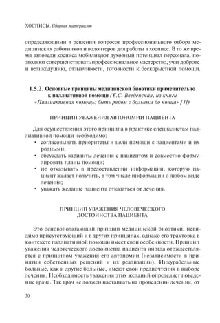 ХОСПИСЫ. Сборник материалов
30
определяющими в решении вопросов профессионального отбора ме-
дицинских работников и волонтеров для работы в хосписе. В то же вре-
мя заповеди хосписа мобилизуют духовный потенциал персонала, по-
зволяют совершенствовать профессиональное мастерство, учат доброте
и великодушию, отзывчивости, готовности к бескорыстной помощи.
1.5.2. Основные принципы медицинской биоэтики применительно
к паллиативной помощи (Е.С. Введенская, из книги
«Паллиативная помощь: быть рядом с больным до конца» [1])
ПРИНЦИП УВАЖЕНИЯ АВТОНОМИИ ПАЦИЕНТА
Для осуществления этого принципа в практике специалистам пал-
лиативной помощи необходимо:
согласовывать приоритеты и цели помощи с пациентами и их•
родными;
обсуждать варианты лечения с пациентом и совместно форму-•
лировать планы помощи;
не отказывать в предоставлении информации, которую па-•
циент желает получить, в том числе информации о любом виде
лечения;
уважать желание пациента отказаться от лечения.•
ПРИНЦИП УВАЖЕНИЯ ЧЕЛОВЕЧЕСКОГО
ДОСТОИНСТВА ПАЦИЕНТА
Это основополагающий принцип медицинской биоэтики, неви-
димо присутствующий и в других принципах, однако его трактовка в
контексте паллиативной помощи имеет свои особенности. Принцип
уважения человеческого достоинства пациента иногда отождествля-
ется с принципом уважения его автономии (независимости в при-
нятии собственных решений и их реализации). Инкурабельные
больные, как и другие больные, имеют свои предпочтения в выборе
лечения. Необходимость уважения этих желаний определяет поведе-
ние врача. Так врач не должен настаивать на проведении лечения, от
 