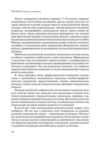 ХОСПИСЫ. Сборник материалов
300
Одного умирающего больного окружает 7–10 условно здоровых
полноценных членов общества (родные, друзья, соседи, коллеги), ко-
торые находятся в разной степени тяжести психологической травма-
тизации: чувство вины перед больным, чувство агрессии к медицине,
депрессия, канцерофобия, суицидальные мысли, угроза потери ра-
бочего места. Среди окружения больного формируется так называе-
мый хронический дистресс (по некоторым данным, смертность среди
близких родственников онкологического больного возрастает на 40%).
Работая с родственниками, паллиативная служба позволяет им выйти
на работу, к исполнению своих гражданских обязанностей, снижает
расходы здравоохранения на купирование последствий хронического
дистресса.
Проблемы паллиативной медицины, касающиеся качества жизни,
не обходят стороной и работающих в ней сотрудников. Проведенные
в последние годы исследования свидетельствуют о подверженности
работников паллиативной медицины формированию состояний лич-
ностной дезадаптации. Ряд исследователей отмечают, что наиболее
напряженной областью медицины по психоэмоциональной нагрузке
является онкология.
К числу факторов риска профессионально-личностной дезадап-
тации в деятельности медицинского персонала лечебно-профилак-
тических учреждений, предоставляющих помощь онкологическим
больным, следует отнести психологический «феномен (синдром) вы-
горания».
Основой концепции современной паллиативной медицины явля-
ется качество жизни как конечная цель реализации сложного ком-
плекса медицинских, психологических, социальных, правовых и ду-
ховных программ помощи больному и его семье. Все аспекты качества
жизни взаимосвязаны в единую систему, что обязательно должно учи-
тываться при оказании помощи пациенту и его близким.
В целом круг задач паллиативной медицины весьма широк и раз-
нообразен. Но все они в конечном счете направлены на решение
основной комплексной задачи – максимально возможное обеспече-
ние качества жизни инкурабельных пациентов. Качественная паллиа-
тивная помощь является единственной на современном этапе разви-
тия общества реальной медицинской, социальной, психологической
и духовной поддержкой тяжелобольных людей и их близких.
 