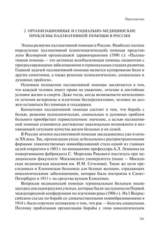 Приложения
301
2. ОРГАНИЗАЦИОННЫЕ И СОЦИАЛЬНО-МЕДИЦИНСКИЕ
ПРОБЛЕМЫ ПАЛЛИАТИВНОЙ ПОМОЩИ В РОССИИ
Этапы развития паллиативной помощи в России. Наиболее полное
определение паллиативной (симптоматической) помощи представ-
лено Всемирной организацией здравоохранения (1990 г.): «Паллиа-
тивная помощь – это активная всеобъемлющая помощь пациентам с
прогрессирующими заболеваниями в терминальных стадиях развития.
Главной задачей паллиативной помощи является купирование боли и
других симптомов, а также решение психологических, социальных и
духовных проблем».
Основное положение паллиативной помощи заключается в том,
что каждый человек имеет право на уважение, лечение и достойные
условия жизни и смерти. Даже тогда, когда возможности интенсивно-
го лечения исчерпаны и излечение бесперспективно, человек не дол-
жен оставаться без помощи и поддержки.
Концепция паллиативной помощи состоит в том, что борьба с
болью, решение психологических, социальных и духовных проблем
больного приобретает первостепенное значение, а целью паллиатив-
ной помощи становится достижение максимально возможного в воз-
никающей ситуации качества жизни больных и их семей.
В России зачатки паллиативной помощи закладывались уже в нача-
ле XX века. Так, организация ухода за больными с распространенными
формами злокачественных новообразований стала одной из главных
целей открытого в 1903 г. по инициативе профессора А.Л. Левшина на
пожертвования фабриканта С. Морозова Ракового института при ме-
дицинском факультете Московского университета (ныне – Москов-
ская медицинская академия им. И.М. Сеченова). Такие же цели пре-
следовала и Еленинская больница для бедных женщин, страдающих
онкологическими заболеваниями, которая была построена в Санкт-
Петербурге в 1911 г. на средства купцов Елисеевых.
Вопросам медицинской помощи терминальным больным посвя-
щенряддокладоврусскихученых,которыебылизаслушанынаПервой
международной конференции по изучению рака (1906 г.). На I Всерос-
сийском съезде по борьбе со злокачественными новообразованиями в
1914 г. было озвучено положение о том, что рак – болезнь социальная.
Поэтому проблемами организации борьбы с этим онкологическим
 