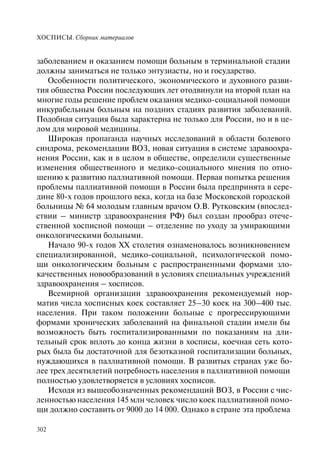 ХОСПИСЫ. Сборник материалов
302
заболеванием и оказанием помощи больным в терминальной стадии
должны заниматься не только энтузиасты, но и государство.
Особенности политического, экономического и духовного разви-
тия общества России последующих лет отодвинули на второй план на
многие годы решение проблем оказания медико-социальной помощи
инкурабельным больным на поздних стадиях развития заболеваний.
Подобная ситуация была характерна не только для России, но и в це-
лом для мировой медицины.
Широкая пропаганда научных исследований в области болевого
синдрома, рекомендации ВОЗ, новая ситуация в системе здравоохра-
нения России, как и в целом в обществе, определили существенные
изменения общественного и медико-социального мнения по отно-
шению к развитию паллиативной помощи. Первая попытка решения
проблемы паллиативной помощи в России была предпринята в сере-
дине 80-х годов прошлого века, когда на базе Московской городской
больницы № 64 молодым главным врачом О.В. Рутковским (впослед-
ствии – министр здравоохранения РФ) был создан прообраз отече-
ственной хосписной помощи – отделение по уходу за умирающими
онкологическими больными.
Начало 90-х годов XX столетия ознаменовалось возникновением
специализированной, медико-социальной, психологической помо-
щи онкологическим больным с распространенными формами зло-
качественных новообразований в условиях специальных учреждений
здравоохранения – хосписов.
Всемирной организации здравоохранения рекомендуемый нор-
матив числа хосписных коек составляет 25–30 коек на 300–400 тыс.
населения. При таком положении больные с прогрессирующими
формами хронических заболеваний на финальной стадии имели бы
возможность быть госпитализированными по показаниям на дли-
тельный срок вплоть до конца жизни в хосписы, коечная сеть кото-
рых была бы достаточной для безотказной госпитализации больных,
нуждающихся в паллиативной помощи. В развитых странах уже бо-
лее трех десятилетий потребность населения в паллиативной помощи
полностью удовлетворяется в условиях хосписов.
Исходя из вышеобозначенных рекомендаций ВОЗ, в России с чис-
ленностью населения 145 млн человек число коек паллиативной помо-
щи должно составить от 9000 до 14 000. Однако в стране эта проблема
 