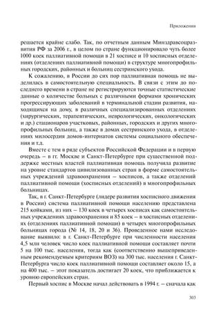 Приложения
303
решается крайне слабо. Так, по отчетным данным Минздравсоцраз-
вития РФ за 2006 г., в целом по стране функционировало чуть более
1000 коек паллиативной помощи в 21 хосписе и 10 хосписных отделе-
ниях (отделениях паллиативной помощи) в структуре многопрофиль-
ных городских, районных и больниц сестринского ухода.
К сожалению, в России до сих пор паллиативная помощь не вы-
делилась в самостоятельную специальность. В связи с этим до по-
следнего времени в стране не регистрируются точные статистические
данные о количестве больных с различными формами хронических
прогрессирующих заболеваний в терминальной стадии развития, на-
ходящихся на дому, в различных специализированных отделениях
(хирургических, терапевтических, неврологических, онкологических
и др.) стационаров участковых, районных, городских и других много-
профильных больниц, а также в домах сестринского ухода, в отделе-
ниях милосердия домов-интернатов системы социального обеспече-
ния и т.д.
Вместе с тем в ряде субъектов Российской Федерации и в первую
очередь – в гг. Москве и Санкт-Петербурге при существенной под-
держке местных властей паллиативная помощь получила развитие
на уровне стандартов цивилизованных стран в форме самостоятель-
ных учреждений здравоохранения – хосписов, а также отделений
паллиативной помощи (хосписных отделений) в многопрофильных
больницах.
Так, в г. Санкт-Петербурге (лидере развития хосписного движения
в России) система паллиативной помощи населению представлена
215 койками, из них – 130 коек в четырех хосписах как самостоятель-
ных учреждениях здравоохранения и 85 коек – в хосписных отделени-
ях (отделениях паллиативной помощи) в четырех многопрофильных
больницах города (№ 14, 18, 20 и 36). Проведенное нами исследо-
вание выявило: в г. Санкт-Петербурге при численности населения
4,5 млн человек число коек паллиативной помощи составляет почти
5 на 100 тыс. населения, тогда как (соответственно вышеприведен-
ным рекомендуемым критериям ВОЗ) на 300 тыс. населения г. Санкт-
Петербурга число коек паллиативной помощи составляет около 15, а
на 400 тыс. – этот показатель достигает 20 коек, что приближается к
уровню европейских стран.
Первый хоспис в Москве начал действовать в 1994 г. – сначала как
 