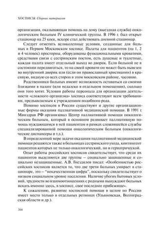 ХОСПИСЫ. Сборник материалов
304
организация, оказывающая помощь на дому (выездная служба) онко-
логическим больным IV клинической группы. В 1996 г. был открыт
стационар на 25 коек, вскоре стал действовать дневной стационар.
Следует отметить великолепные условия, созданные для боль-
ных в Первом Московском хосписе. Палаты для пациентов (на 1, 2
и 4 человек) просторны, оборудованы функциональными кроватями,
средствами связи с сестринским постом, есть душевые и туалетные,
каждая палата имеет отдельный выход во дворик. Если больной не в
состоянии передвигаться, то на своей кровати он может быть вывезен
во внутренний дворик или (если он православный христианин) в кра-
сивую, видную со всех сторон в этом московском районе, часовню.
Родственники больных имеют возможность оставаться со своими
близкими в палате (или недалеко в отдельном помещении), сколько
они того хотят. Условия работы персонала для организации деятель-
ности «сложного организма» хосписа соответствуют всем требовани-
ям, предъявляемым к учреждениям подобного рода.
Помимо хосписов в России существуют и другие организацион-
ные формы оказания паллиативной медицинской помощи. В 1991 г.
Минздрав РФ организовал Центр паллиативной помощи онкологи-
ческим больным, который в основном развивает паллиативную по-
мощь нуждающимся в ней пациентам в рамках сложившейся службы
специализированной помощи онкологическим больным (онкологи-
ческие диспансеры и т.д.).
В определенной мере задачи оказания паллиативной медицинской
помощи решаются также в больницах сестринского ухода, контингент
пациентов которых не только онкологический, но и гериатрической.
Опыт работы российских хосписов свидетельствует, что среди их
пациентов выделяются две группы – социально защищенные и со-
циально незащищенные. А.В. Гнездилов писал: «Особенностью рос-
сийских хосписов является то, что две трети больных умирает в ста-
ционаре, это – “некачественная цифра”, поскольку свидетельствует о
низком социальном уровне населения. Наличие убогих бытовых усло-
вий, трудности во взаимоотношениях с родными вынуждают больных
искать именно здесь, в хосписе, свое последнее прибежище».
К сожалению, развитие хосписной помощи в целом по России
имеет место только в отдельных регионах (Ульяновская, Волгоград-
ская области и др.).
 