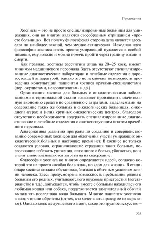 Приложения
305
Хосписы – это не просто специализированные больницы для уми-
рающих, они во многом являются своеобразным отрицанием «про-
сто больницы». Вот почему философская сторона дела является здесь
едва ли наиболее важной, чем медико-техническая. Исходная идея
философии хосписа очень проста: умирающий нуждается в особой
помощи, ему должно и можно помочь пройти через границу жизни и
смерти.
Как правило, хосписы рассчитаны лишь на 20–25 коек, имеют
минимум медицинского персонала. Здесь отсутствуют специализиро-
ванные диагностические лаборатории и лечебные отделения с доро-
гостоящей аппаратурой, однако это не исключает возможности про-
ведения консультаций пациентам хосписа врачами-специалистами
(лор, окулистами, невропатологами и др.).
Организация хосписа для больных с онкологическими заболе-
ваниями в терминальной стадии позволяет производить значитель-
ную экономию средств по сравнению с затратами, выделяемыми на
содержание таких же больных в онкологических больницах, онко-
диспансерах и (или) крупных онкологических центрах, благодаря
отсутствию необходимости содержать специализированные диагно-
стические и лечебные отделения с соответствующим штатом врачеб-
ного персонала.
Альтернативы развитию программ по созданию и совершенство-
ванию современных хосписов для облегчения участи умирающих он-
кологических больных в настоящее время нет. В хосписе не только
создаются условия, ограничивающие страдания таких больных, по-
зволяющие избежать унижения, связанного с болью, убогостью, но и
значительно уменьшаются затраты на их содержание.
Философия хосписа во многом определяется идеей, согласно ко-
торой это не просто «особая больница», но «дом для жизни». В стаци-
онаре хосписа создана обстановка, близкая к обычным условиям жиз-
ни человека. Здесь предусмотрена возможность пребывания рядом с
больным его родных, учитываются его вкусовые пристрастия (вегета-
рианстве и т.д.), допускается, чтобы вместе с больным находилась его
любимая кошка или собака, поддерживается замечательный обычай
выполнять последнюю волю больного. Многие пациенты хосписов
знают, что они обречены (от тех, кто хочет знать правду, ее не скрыва-
ют). Однако здесь же лучше всего знают, какое это трудное искусство –
 