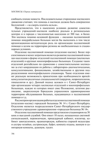 ХОСПИСЫ. Сборник материалов
306
сообщать плохие новости. Последовательные сторонники хосписного
движения считают, что помощь в хосписах должна быть совершенно
бесплатной – «за смерть платить нельзя».
Представляется, что в нынешних условиях развитие самостоя-
тельных учреждений-хосписов наиболее реально в региональных
центрах и в городах с численностью населения от 500 тыс. и более.
Эти хосписы помимо основной функции – оказания паллиативной
помощи инкурабельным больным могли бы выполнять в том числе
организационно-методическую роль по организации паллиативной
помощи в целом на территории региона во внебольничных и стацио-
нарных условиях.
Отделение паллиативной помощи (отделение-хоспис). Более пер-
спективным и менее затратным является развитие паллиативной помо-
щи населению в форме отделений паллиативной помощи (хосписных
отделений) в крупных многопрофильных больницах. Создание таких
отделений рентабельно по сравнению с самостоятельными хосписа-
ми за счет координации их работы с лабораторно-диагностическими,
консультативными, финансовыми, хозяйственными и другими под-
разделениями многопрофильного стационара. Такие отделения име-
ют реальную возможность привлечения при необходимости врачей-
консультантов различных специальностей (хирургов, невропатологов,
гинекологов и др.). Данный подход заложен в г. Санкт-Петербурге
при организации четырех хосписных отделений в многопрофильных
больницах, каждое из которых имеет свое Положение, штатное рас-
писание, закрепленную Городским управлением здравоохранения
территорию обслуживания больных, нуждающихся в паллиативной
помощи и т.д.
Рассмотриморганизациюработыотделенияпаллиативнойпомощи
(отделения-хоспис) городской больницы № 14 г. Санкт-Петербурга.
Отделение является подразделением Санкт-Петербургского государ-
ственного учреждения здравоохранения «городская больница № 14».
Отделение паллиативной помощи представлено стационаром на 30
коек и выездной службой. Оно имеет 10 палат, оснащенных световой
сигнализацией, перевязочную, процедурный кабинет, изолятор, ка-
бинет завотделением, ординаторскую, кабинеты старшей медсестры
и сестры-хозяйки, сестринскую, буфет, комнату отдыха, ванную и са-
нитарную комнаты, душевую, туалет.
 