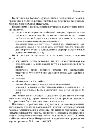 Приложения
307
Госпитализация больных, нуждающихся в паллиативной помощи,
проводится в порядке, регламентированном Комитетом по здравоох-
ранению мэрии г. Санкт-Петербурга.
Показаниями к госпитализации в отделение паллиативной помо-
щи являются:
– медицинские: выраженный болевой синдром; нарастание сим-
птоматики, отягощающей состояние пациента и не поддаю-
щейся адекватной терапии в домашних условиях (асцит, кахек-
сия, анорексия, высокая лихорадка и др.);
– социально-бытовые: отсутствие условий для обеспечения над-
лежащего ухода и лечения на дому; ситуация психологического
дискомфорта в связи с присутствием в квартире тяжелого онко-
логического больного и др.
Госпитализация осуществляется в плановом порядке при на-
личии:
– документов, подтверждающих диагноз злокачественного но-
вообразования IV клинической группы с верификацией пато-
логии;
– заключение врача выездной службы или заведующего
отделением-хоспис с четким указанием повода для госпитали-
зации;
– паспорта;
– «Карты выездной службы»;
– полиса обязательного медицинского страхования;
– справке о проведенном бактериологическом исследовании (на
энтеропатогенную флору и дизгруппу) давностью не более 10
дней.
Экстренная госпитализация в отделение паллиативной помощи
(отделение-хоспис), осуществляемая выездной бригадой, возможна
без проведения бактериологического исследования.
Основными нормативными документами, регламентирующими
деятельность отделения паллиативной помощи (отделения-хоспис),
порядок госпитализации в отделение, его штатное расписание и пла-
нируемые показатели работы, являются: «Положение об отделении-
хоспис», утвержденное главным врачом больницы № 14 от 02.09.2002 г.
и «Положение о Санкт-Петербургском государственном учреждении
здравоохранения» № 93-р от 14.03.2003 г.
 