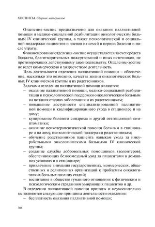 ХОСПИСЫ. Сборник материалов
308
Отделение-хоспис предназначено для оказания паллиативной
помощи и медико-социальной реабилитации онкологическим боль-
ным IV клинической группы, а также психологической и социаль-
ной поддержки пациентов и членов их семей в период болезни и по-
сле утраты.
Финансирование отделения-хоспис осуществляется за счет средств
бюджета, благотворительных пожертвований и иных источников, не
противоречащих действующему законодательству. Отделение-хоспис
не ведет коммерческую и хозрасчетную деятельность.
Цель деятельности отделения паллиативной помощи – обеспече-
ние, насколько это возможно, качества жизни онкологических боль-
ных IV клинической группы и их родственников.
Задачами отделения паллиативной помощи являются:
– оказание паллиативной помощи, медико-социальной реабили-
тации и психологической поддержки онкологическим больным
на поздних стадиях заболевания и их родственникам;
– повышение доступности специализированной паллиатив-
ной помощи и квалифицированного ухода в стационаре и на
дому;
– купирование болевого синдрома и другой отягощающей сим-
птоматики;
– оказание психотерапевтической помощи больным в стациона-
ре и на дому, психологической поддержки родственникам;
– обучение родственников пациента навыкам ухода за инку-
рабельными онкологическими больными IV клинической
группы;
– создание службы добровольных помощников (волонтеров),
обеспечивающих безвозмездный уход за пациентами в домаш-
них условиях и в стационаре;
– привлечение внимания государственных, коммерческих, обще-
ственных и религиозных организаций к проблемам онкологи-
ческих больных поздних стадий;
– воспитание в обществе гуманного отношения к физическим и
психологическим страданиям умирающих пациентов и др.
В отделении паллиативной помощи приняты и неукоснительно
выполняются следующие принципы деятельности отделения:
– бесплатность оказания паллиативной помощи;
 