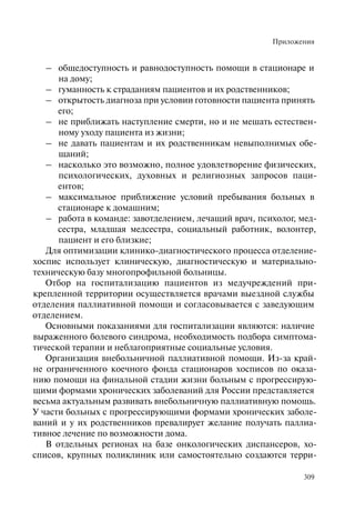 Приложения
309
– общедоступность и равнодоступность помощи в стационаре и
на дому;
– гуманность к страданиям пациентов и их родственников;
– открытость диагноза при условии готовности пациента принять
его;
– не приближать наступление смерти, но и не мешать естествен-
ному уходу пациента из жизни;
– не давать пациентам и их родственникам невыполнимых обе-
щаний;
– насколько это возможно, полное удовлетворение физических,
психологических, духовных и религиозных запросов паци-
ентов;
– максимальное приближение условий пребывания больных в
стационаре к домашним;
– работа в команде: завотделением, лечащий врач, психолог, мед-
сестра, младшая медсестра, социальный работник, волонтер,
пациент и его близкие;
Для оптимизации клинико-диагностического процесса отделение-
хоспис использует клиническую, диагностическую и материально-
техническую базу многопрофильной больницы.
Отбор на госпитализацию пациентов из медучреждений при-
крепленной территории осуществляется врачами выездной службы
отделения паллиативной помощи и согласовывается с заведующим
отделением.
Основными показаниями для госпитализации являются: наличие
выраженного болевого синдрома, необходимость подбора симптома-
тической терапии и неблагоприятные социальные условия.
Организация внебольничной паллиативной помощи. Из-за край-
не ограниченного коечного фонда стационаров хосписов по оказа-
нию помощи на финальной стадии жизни больным с прогрессирую-
щими формами хронических заболеваний для России представляется
весьма актуальным развивать внебольничную паллиативную помощь.
У части больных с прогрессирующими формами хронических заболе-
ваний и у их родственников превалирует желание получать паллиа-
тивное лечение по возможности дома.
В отдельных регионах на базе онкологических диспансеров, хо-
списов, крупных поликлиник или самостоятельно создаются терри-
 
