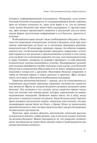Глава 1. Паллиативная помощь: общие вопросы
31
которого информированный отказывается. Например, если компе-
тентный больной отказывается от поддерживающей жизнь терапии,
врач не должен назначать ее, даже если верит в то, что на данном
этапе жизнь больного еще может быть поддержана. С другой сторо-
ны, врач должен предоставить пациенту в доступной для его пони-
мания форме достаточную информацию о его болезни, прогнозе и
лечении.
В обязанности врача входит также необходимость обсудить с боль-
ным его пожелания относительно лечения в будущем, если при ухуд-
шении самочувствия он будет не в состоянии принимать решения
самостоятельно. В некоторых западных странах это обычно сопрово-
ждается тем, что больному предлагают заполнить «директиву», в кото-
рой отражается его решение о предпочитаемом лечении в том случае,
если он будет не в состоянии выразить его сам, или записывается имя
и адрес человека, которому он доверяет принимать за себя решения
относительно тактики дальнейшего лечения. Планирование дальней-
шей помощи приобретает особое значение в том случае, если больной
боится быть отвергнутым обществом или не имеет доверительных от-
ношений в семьи или с друзьями. Некоторые больные сохраняют в
тайне от близких правду о своем диагнозе и прогнозе. Врач должен
иметь это в виду и обеспечить необходимую поддержку.
Уважение автономии больного – важная, но и не единственная со-
ставляющая реализации принципа уважении достоинства пациента
как личности. Врачи не должны бездумно следовать желаниям своих
больных. Это очевидно в тех случаях, когда пациенты просят назна-
чить им лечение или манипуляции, которые определенно не имеют
медицинских показаний. Особенно важно иметь это в виду, когда
речь идет о пациенте в конце его жизни. Такие больные могут просить
врача ускорить наступление смерти, поскольку они считают, что про-
должающаяся жизнь более не благо, а бремя. Отказ от выполнения
просьбы больного в этих случаях свидетельствует как раз об уважении
человеческого достоинства.
Конечно, врач должен обладать достаточной этической рассуди-
тельностью и опытом, чтобы решить, как и когда он должен отвечать
на желания больного. Важно подчеркнуть то, что уважение человече-
ского достоинства не может быть сведено лишь к необходимости ува-
жения автономии пациента.
 