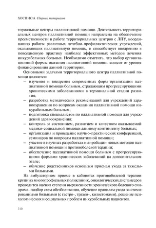 ХОСПИСЫ. Сборник материалов
310
ториальные центры паллиативной помощи. Деятельность территори-
альных центров паллиативной помощи направлена на обеспечение
преемственности в работе территориальных центров с ЛПУ, коорди-
нацию работы различных лечебно-профилактических учреждений,
оказывающих паллиативную помощь, и способствует внедрению в
повседневную практику наиболее эффективных методов лечения
инкурабельных больных. Необходимо отметить, что выбор организа-
ционной формы оказания паллиативной помощи зависит от уровня
финансирования данной территории.
Основными задачами территориального центра паллиативной по-
мощи являются:
– изучение и внедрение современных форм организации пал-
лиативной помощи больным, страдающим прогрессирующими
хроническими заболеваниями в терминальной стадии разви-
тия;
– разработка методических рекомендаций для учреждений здра-
воохранения по вопросам оказания паллиативной помощи ин-
курабельным больным;
– подготовка специалистов по паллиативной помощи для учреж-
дений здравоохранения;
– контроль за состоянием, развитием и качеством оказываемой
медико-социальной помощи данному контингенту больных;
– организация и проведение научно-практических конференций,
семинаров по вопросам паллиативной помощи;
– участие в научных разработках и апробации новых методов пал-
лиативной помощи и противоболевой терапии;
– обеспечение паллиативной помощи больным с прогрессирую-
щими формами хронических заболеваний на догоспитальном
этапе;
– обучение родственников основным приемам ухода за тяжелы-
ми больными.
На амбулаторном приеме в кабинетах противоболевой терапии
крупныхмногопрофильныхполиклиник,онкологическихдиспансеров
проводится оценка степени выраженности хронического болевого син-
дрома, подбор схем обезболивания, обучение правилам ухода за стоми-
рованными больными (с гастро-, трахео-, колостомами), решение пси-
хологических и социальных проблем инкурабельных пациентов.
 