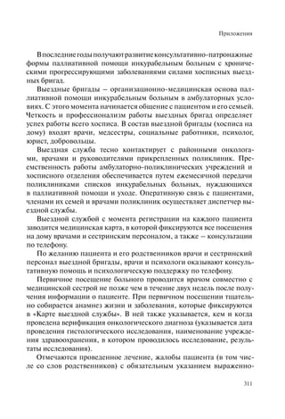 Приложения
311
Впоследниегодыполучаютразвитиеконсультативно-патронажные
формы паллиативной помощи инкурабельным больным с хрониче-
скими прогрессирующими заболеваниями силами хосписных выезд-
ных бригад.
Выездные бригады – организационно-медицинская основа пал-
лиативной помощи инкурабельным больным в амбулаторных усло-
виях. С этого момента начинается общение с пациентом и его семьей.
Четкость и профессионализм работы выездных бригад определяет
успех работы всего хосписа. В состав выездной бригады (хосписа на
дому) входят врачи, медсестры, социальные работники, психолог,
юрист, добровольцы.
Выездная служба тесно контактирует с районными онколога-
ми, врачами и руководителями прикрепленных поликлиник. Пре-
емственность работы амбулаторно-поликлинических учреждений и
хосписного отделения обеспечивается путем ежемесячной передачи
поликлиниками списков инкурабельных больных, нуждающихся
в паллиативной помощи и уходе. Оперативную связь с пациентами,
членами их семей и врачами поликлиник осуществляет диспетчер вы-
ездной службы.
Выездной службой с момента регистрации на каждого пациента
заводится медицинская карта, в которой фиксируются все посещения
на дому врачами и сестринским персоналом, а также – консультации
по телефону.
По желанию пациента и его родственников врачи и сестринский
персонал выездной бригады, врачи и психологи оказывают консуль-
тативную помощь и психологическую поддержку по телефону.
Первичное посещение больного проводится врачом совместно с
медицинской сестрой не позже чем в течение двух недель после полу-
чения информации о пациенте. При первичном посещении тщатель-
но собирается анамнез жизни и заболевания, которые фиксируются
в «Карте выездной службы». В ней также указывается, кем и когда
проведена верификация онкологического диагноза (указывается дата
проведения гистологического исследования, наименование учрежде-
ния здравоохранения, в котором проводилось исследование, резуль-
таты исследования).
Отмечаются проведенное лечение, жалобы пациента (в том чис-
ле со слов родственников) с обязательным указанием выраженно-
 