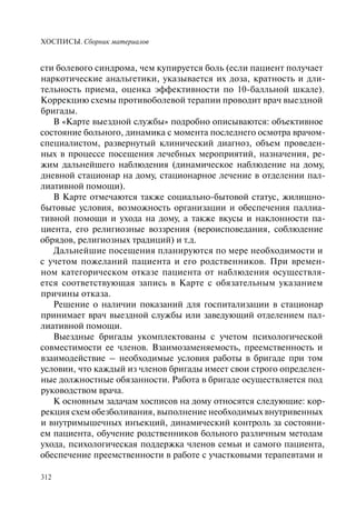 ХОСПИСЫ. Сборник материалов
312
сти болевого синдрома, чем купируется боль (если пациент получает
наркотические анальгетики, указывается их доза, кратность и дли-
тельность приема, оценка эффективности по 10-балльной шкале).
Коррекцию схемы противоболевой терапии проводит врач выездной
бригады.
В «Карте выездной службы» подробно описываются: объективное
состояние больного, динамика с момента последнего осмотра врачом-
специалистом, развернутый клинический диагноз, объем проведен-
ных в процессе посещения лечебных мероприятий, назначения, ре-
жим дальнейшего наблюдения (динамическое наблюдение на дому,
дневной стационар на дому, стационарное лечение в отделении пал-
лиативной помощи).
В Карте отмечаются также социально-бытовой статус, жилищно-
бытовые условия, возможность организации и обеспечения паллиа-
тивной помощи и ухода на дому, а также вкусы и наклонности па-
циента, его религиозные воззрения (вероисповедания, соблюдение
обрядов, религиозных традиций) и т.д.
Дальнейшие посещения планируются по мере необходимости и
с учетом пожеланий пациента и его родственников. При времен-
ном категорическом отказе пациента от наблюдения осуществля-
ется соответствующая запись в Карте с обязательным указанием
причины отказа.
Решение о наличии показаний для госпитализации в стационар
принимает врач выездной службы или заведующий отделением пал-
лиативной помощи.
Выездные бригады укомплектованы с учетом психологической
совместимости ее членов. Взаимозаменяемость, преемственность и
взаимодействие – необходимые условия работы в бригаде при том
условии, что каждый из членов бригады имеет свои строго определен-
ные должностные обязанности. Работа в бригаде осуществляется под
руководством врача.
К основным задачам хосписов на дому относятся следующие: кор-
рекция схем обезболивания, выполнение необходимых внутривенных
и внутримышечных инъекций, динамический контроль за состояни-
ем пациента, обучение родственников больного различным методам
ухода, психологическая поддержка членов семьи и самого пациента,
обеспечение преемственности в работе с участковыми терапевтами и
 