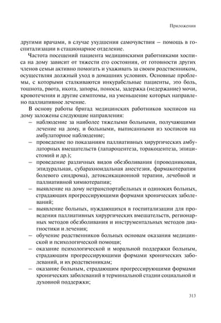 Приложения
313
другими врачами, в случае ухудшения самочувствия – помощь в го-
спитализации в стационарное отделение.
Частота посещений пациента медицинскими работниками хоспи-
са на дому зависит от тяжести его состояния, от готовности других
членов семьи активно помогать и ухаживать за своим родственником,
осуществляя должный уход в домашних условиях. Основные пробле-
мы, с которыми сталкиваются инкурабельные пациенты, это боль,
тошнота, рвота, икота, запоры, поносы, задержка (недержание) мочи,
кровотечения и другие симптомы, на уменьшение которых направле-
но паллиативное лечение.
В основу работы бригад медицинских работников хосписов на
дому заложены следующие направления:
– наблюдение за наиболее тяжелыми больными, получающими
лечение на дому, и больными, выписанными из хосписов на
амбулаторное наблюдение;
– проведение по показаниям паллиативных хирургических амбу-
латорных вмешательств (лапароцентеза, торакоцентеза, эпици-
стомий и др.);
– проведение различных видов обезболивания (проводниковая,
эпидуральная, субарахноидальная анестезия, фармакотерапия
болевого синдрома), детоксикационной терапии, лечебной и
паллиативной химиотерапии;
– выявление на дому нетранспортабельных и одиноких больных,
страдающих прогрессирующими формами хронических заболе-
ваний;
– выявление больных, нуждающихся в госпитализации для про-
ведения паллиативных хирургических вмешательств, регионар-
ных методов обезболивания и инструментальных методов диа-
гностики и лечения;
– обучение родственников больных основам оказания медицин-
ской и психологической помощи;
– оказание психологической и моральной поддержки больным,
страдающим прогрессирующими формами хронических забо-
леваний, и их родственникам;
– оказание больным, страдающим прогрессирующими формами
хронических заболеваний в терминальной стадии социальной и
духовной поддержки;
 