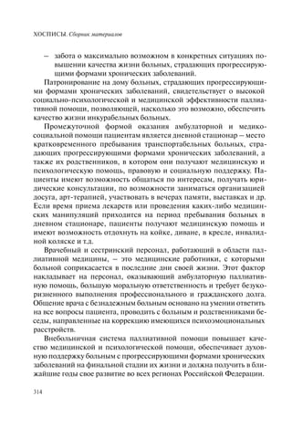 ХОСПИСЫ. Сборник материалов
314
– забота о максимально возможном в конкретных ситуациях по-
вышении качества жизни больных, страдающих прогрессирую-
щими формами хронических заболеваний.
Патронирование на дому больных, страдающих прогрессирующи-
ми формами хронических заболеваний, свидетельствует о высокой
социально-психологической и медицинской эффективности паллиа-
тивной помощи, позволяющей, насколько это возможно, обеспечить
качество жизни инкурабельных больных.
Промежуточной формой оказания амбулаторной и медико-
социальной помощи пациентам является дневной стационар – место
кратковременного пребывания транспортабельных больных, стра-
дающих прогрессирующими формами хронических заболеваний, а
также их родственников, в котором они получают медицинскую и
психологическую помощь, правовую и социальную поддержку. Па-
циенты имеют возможность общаться по интересам, получать юри-
дические консультации, по возможности заниматься организацией
досуга, арт-терапией, участвовать в вечерах памяти, выставках и др.
Если время приема лекарств или проведения каких-либо медицин-
ских манипуляций приходится на период пребывания больных в
дневном стационаре, пациенты получают медицинскую помощь и
имеют возможность отдохнуть на койке, диване, в кресле, инвалид-
ной коляске и т.д.
Врачебный и сестринский персонал, работающий в области пал-
лиативной медицины, – это медицинские работники, с которыми
больной соприкасается в последние дни своей жизни. Этот фактор
накладывает на персонал, оказывающий амбулаторную паллиатив-
ную помощь, большую моральную ответственность и требует безуко-
ризненного выполнения профессионального и гражданского долга.
Общение врача с безнадежным больным основано на умении ответить
на все вопросы пациента, проводить с больным и родственниками бе-
седы, направленные на коррекцию имеющихся психоэмоциональных
расстройств.
Внебольничная система паллиативной помощи повышает каче-
ство медицинской и психологической помощи, обеспечивает духов-
ную поддержку больным с прогрессирующими формами хронических
заболеваний на финальной стадии их жизни и должна получить в бли-
жайшие годы свое развитие во всех регионах Российской Федерации.
 