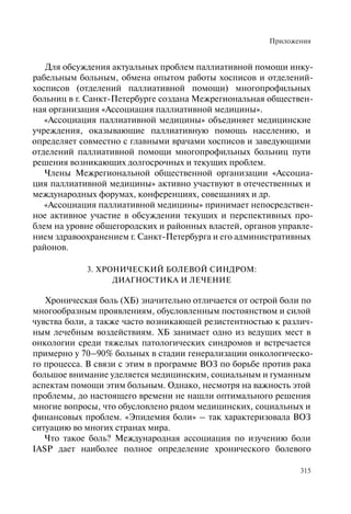 Приложения
315
Для обсуждения актуальных проблем паллиативной помощи инку-
рабельным больным, обмена опытом работы хосписов и отделений-
хосписов (отделений паллиативной помощи) многопрофильных
больниц в г. Санкт-Петербурге создана Межрегиональная обществен-
ная организация «Ассоциация паллиативной медицины».
«Ассоциация паллиативной медицины» объединяет медицинские
учреждения, оказывающие паллиативную помощь населению, и
определяет совместно с главными врачами хосписов и заведующими
отделений паллиативной помощи многопрофильных больниц пути
решения возникающих долгосрочных и текущих проблем.
Члены Межрегиональной общественной организации «Ассоциа-
ция паллиативной медицины» активно участвуют в отечественных и
международных форумах, конференциях, совещаниях и др.
«Ассоциация паллиативной медицины» принимает непосредствен-
ное активное участие в обсуждении текущих и перспективных про-
блем на уровне общегородских и районных властей, органов управле-
нием здравоохранением г. Санкт-Петербурга и его административных
районов.
3. ХРОНИЧЕСКИЙ БОЛЕВОЙ СИНДРОМ:
ДИАГНОСТИКА И ЛЕЧЕНИЕ
Хроническая боль (ХБ) значительно отличается от острой боли по
многообразным проявлениям, обусловленным постоянством и силой
чувства боли, а также часто возникающей резистентностью к различ-
ным лечебным воздействиям. ХБ занимает одно из ведущих мест в
онкологии среди тяжелых патологических синдромов и встречается
примерно у 70–90% больных в стадии генерализации онкологическо-
го процесса. В связи с этим в программе ВОЗ по борьбе против рака
большое внимание уделяется медицинским, социальным и гуманным
аспектам помощи этим больным. Однако, несмотря на важность этой
проблемы, до настоящего времени не нашли оптимального решения
многие вопросы, что обусловлено рядом медицинских, социальных и
финансовых проблем. «Эпидемия боли» – так характеризовала ВОЗ
ситуацию во многих странах мира.
Что такое боль? Международная ассоциация по изучению боли
IASP дает наиболее полное определение хронического болевого
 