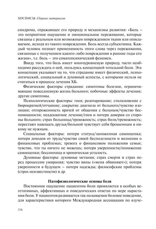 ХОСПИСЫ. Сборник материалов
316
синдрома, отражающее его природу и механизмы развития: «Боль –
это неприятное ощущение и эмоциональное переживание, которые
связаны с реальным или возможным повреждением ткани или описы-
ваемое, исходя из такого повреждения. Боль всегда субъективна. Каж-
дый человек познает применимость этого слова через переживания,
связанные с получением какого-либо повреждения в ранние годы его
жизни», т.е. боль – это соматопсихический феномен.
Ввиду того, что боль имеет многоуровневую природу, часто необ-
ходимо рассуждать о ней, пользуясь концепцией тотальной боли. Эта
концепция указывает на то, что страдание имеет физический, психо-
логический, социальный и духовный аспекты, с которыми нельзя не
считаться в процессе лечения ХБ.
Физические факторы страдания: симптомы болезни, ограничи-
вающие повседневную жизнь больного; побочные эффекты лечения;
другие симптомы.
Психологические факторы: гнев; разочарование; столкновение с
бюрократией/отчаяние; сокрытие диагноза от больного/чувство изо-
ляции; отгороженность врачей от общения с больным/чувство бес-
помощности; неадекватное лечение/гнев и потеря доверия со сторо-
ны больного; страх больницы/тревожность; страх боли/тревожность;
перестают навещать друзья/больной чувствует себя брошенным и ни-
кому не нужным.
Социальные факторы: потеря статуса/заниженная самооценка;
потеря доходов от труда/чувство своей бесполезности и волнения о
финансовых проблемах; тревога о финансовом положении семьи;
чувство, что ты ничего не можешь; потеря уверенности/понижение
самооценки; бессонница и хроническая усталость.
Духовные факторы: духовные метания; страх смерти и страх пе-
ред процессом умирания; чувство вины («меня обвиняют»); потеря
уверенности в будущем – потеря надежды; философские проблемы
(страх неизвестности) и др.
Патофизиологические основы боли
Постоянное ощущение пациентом боли проявляется в особых ве-
гетативных, аффективных и поведенческих ответах по мере нараста-
ния боли. У пациентов развивается так называемое болевое поведение,
для характеристики которого Международная ассоциация по изуче-
 