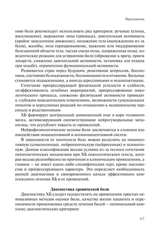 Приложения
317
нию боли рекомендует использовать ряд критериев: речевые (стоны,
восклицания), выражение лица (гримасы), двигательная активность
(крайне замедленное движение), положение тела (вынужденное из-за
боли), жалобы, поза (прихрамывание, щажение или поддерживание
болезненной области тела, частая смена позы, напряженная поза), по-
веденческие реакции для устранения боли (обращение к врачу, прием
лекарств, снижение двигательной активности, остановка для отдыха
при ходьбе), ограничение функциональной активности.
Развивается страх перед будущим, реактивная депрессия, бессон-
ница, состояние безнадежности, беспомощности и отчаяния. Больные
становятся подавленными, а иногда агрессивными и неконтактными.
Сочетание прогрессирующей физической усталости и слабости,
неэффективность лечебных мероприятий, прогрессирование онко-
логического процесса, снижение физической активности приводят
к глубоким поведенческим изменениям, возможности суицидальных
попыток и агрессивных реакций по отношению к медицинскому пер-
соналу и родственникам.
ХБ формирует центральный доминантный очаг в коре головного
мозга, активизирующий соответствующие нейрогуморальные меха-
низмы, что усугубляет тяжесть ее проявлений.
Нейрофизиологические основы боли заключаются в сложном вза-
имодействии ноцицептивной и антиноцицептивной систем.
В зависимости от патогенеза боль можно разделить на ноцицеп-
тивную (соматогенная), нейропатическую (нейрогенная) и психоген-
ную. Данная классификация весьма условна из-за тесного сочетания
патогенетических механизмов при ХБ онкологического генеза, кото-
рая весьма разнообразна по причинам и клиническим проявлениям, а
главное – не имеет каких-либо специфических черт, кроме постоян-
ства и прогрессирующего характера. Это определяет необходимость
ранней диагностики и своевременного начала эффективного ком-
плексного лечения ХБ и ее проявлений.
Диагностика хронической боли
Диагностику ХБ следует осуществлять на применении простых не-
инвазивных методов оценки боли, качества жизни пациента и пере-
носимости применяемых средств лечения болей – оптимальный ком-
плекс диагностических критериев:
 