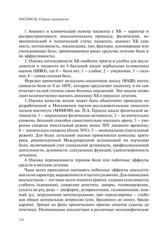 ХОСПИСЫ. Сборник материалов
318
1. Анамнез и клинический осмотр пациента с ХБ – характер и
распространенность онкологического процесса; физический, не-
врологический и психический статус пациента; анамнез ХБ (дав-
ность, интенсивность, локализация, тип, факторы, усиливающие или
уменьшающие боль; применявшиеся ранее средства лечения боли и
их эффективность).
2. Оценка интенсивности ХБ наиболее проста и удобна для иссле-
дователя и пациента по 5-балльной шкале вербальных (словесных)
оценок (ШВО), где 0 – боли нет; 1 – слабая; 2 – умеренная; 3 – силь-
ная; 4 – самая сильная боль.
Нередко применяют визуально-аналоговую шкалу (ВАШ) интен-
сивности боли от 0 до 100%, которую предлагают пациенту, и он сам
отмечает на ней степень своих болевых ощущений. Эти шкалы позво-
ляют количественно оценить динамику ХБ в процессе лечения.
3. Оценка качества жизни может быть объективно проведена по
разработанной в Московском научно-исследовательском онкологи-
ческом институте (МНИОИ) им. П.А. Герцена шкале физической ак-
тивности: 1 – нормальная физическая активность; 2 – незначительно
снижена, больной способен самостоятельно посещать врача; 3 – уме-
ренно снижена (постельный режим менее 50% дневного времени);
4 – значительно снижена (более 50%); 5 – минимальная (постельный
режим). Для более детальной оценки применяется комплекс крите-
риев, рекомендуемый Международной ассоциацией по изучению
боли, включающий учет социальной активности, профессиональной
деятельности, духовности, сексуальных функций, удовлетворенность
лечением.
4. Оценка переносимости терапии боли или побочные эффекты
средств и методов лечения.
Чаще всего приходится оценивать побочные эффекты анальгети-
ков по их характеру, выраженности и частоте развития. Для опиоидных
анальгетиков – это чаще всего тошнота (рвота), седация (сонливость),
слабость (адинамия), снижение аппетита, запоры, головокружение,
сухость во рту, реже – дисфория, дезориентация, галлюцинации, кож-
ный зуд, затрудненное мочеиспускание, при передозировке – глубо-
кая общая центральная депрессия (сон, брадипноэ до апноэ, бради-
кардия). Зрачки на фоне хронического приема опиатов сужены до
точечных. Неопиоидные анальгетики и различные неспецифические
 