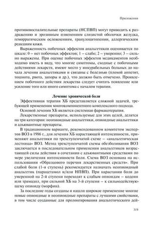 Приложения
319
противовоспалительные препараты (НСПВП) могут приводить к раз-
дражению и эрозивным изменениям слизистой оболочки желудка,
геморрагическим осложнениям, гранулоцитопении, аллергическим
реакциям кожи.
Выраженность побочных эффектов анальгетиков оценивается по
шкале: 0 – нет побочных эффектов; 1 – слабо; 2 – умеренно; 3 – силь-
но выражены. При оценке побочных эффектов медикаментов необ-
ходимо иметь в виду, что многие симптомы, сходные с побочными
действиями лекарств, имеют место у инкурабельных больных до на-
чала лечения анальгетиками и связаны с болезнью (плохой аппетит,
тошнота, рвота, запоры и др.), что должно быть отмечено. Проявле-
нием побочного действия лекарства следует считать появление или
усиление того или иного симптома с началом терапии.
Лечение хронической боли
Эффективная терапия ХБ представляется сложной задачей, тре-
бующей применения многокомпонентного комплексного подхода.
Основой лечения ХБ является системная фармакотерапия.
Лекарственные препараты, используемые для этих целей, делятся
на три категории: неопиоидные анальгетики, опиоидные анальгетики
и адъювантные препараты.
В традиционном варианте, рекомендованном комитетом экспер-
тов ВОЗ в 1986 г., для лечения ХБ нарастающей интенсивности, при-
меняют анальгетики по трехступенчатой схеме – «анальгетическая
лестница» ВОЗ. Метод трехступенчатой схемы обезболивания ВОЗ
заключается в последовательном применении анальгетиков возрас-
тающей силы действия в сочетании с адъювантными средствами по
мере увеличения интенсивности боли. Схема ВОЗ основана на ис-
пользовании «Образцового перечня лекарственных средств». При
слабой боли (1-я ступень) рекомендуется назначать неопиоидный
анальгетик (парацетамол и/или НПВП). При нарастании боли до
умеренной на 2-й ступени переходят к слабым опиоидам – кодеин
или трамадол, при сильной ХБ на 3-й ступени – к сильнодействую-
щему опиоиду (морфин).
За последние годы созданы и нашли широкое применение многие
новые опиоидные и неопиоидные препараты с лучшими свойствами,
в том числе созданные для пролонгирования анальгетического дей-
 