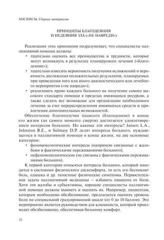ХОСПИСЫ. Сборник материалов
32
ПРИНЦИПЫ БЛАГОДЕЯНИЯ
И НЕДЕЯНИЯ ЗЛА («НЕ НАВРЕДИ»)
Реализация этих принципов подразумевает, что специалисты пал-
лиативной помощи должны:
тщательно оценить все преимущества и трудности, которые•
могут возникнуть в результате планируемого лечения («благо-
деяние»);
тщательно взвесить вероятность получения осложнений и веро-•
ятность достижения положительных результатов, планируемых
при проведении того или иного диагностического или лечебно-
го мероприятия («не навреди»);
реализовать право каждого больного на получение самого вы-•
сокого стандарта помощи в пределах имеющихся ресурсов, а
также сделать все возможное для организации необходимого
лечения за счет перераспределения имеющихся средств и при-
влечения дополнительных возможностей.
Обеспечение благополучия пациента (благодеяние) в конце
его жизни (до самого момента смерти) достигается удовлетворе-
нием интересов больного. Но каковы эти интересы? Jansen L.A.,
Johnston B.E., и Sulmasy D.P. делят интересы больного, нуждаю-
щегося в паллиативной помощи в конце жизни, на две основные
категории:
феноменологические интересы (напрямую связанные с жало-•
бами и фактическими переживаниями больного);
нефеноменологические (не связаны с фактическими пережива-•
ниями больного).
К первой категории относятся интересы больного, который нахо-
дится в состоянии физического дискомфорта, то есть его беспокоят
боль, одышка и др. тягостные физические симптомы. Первостепен-
ная задача паллиативной медицины – избавить пациента от боли.
Хотя эти жалобы и субъективны, хорошие специалисты паллиатив-
ной помощи должны выявить и оценить их. Например, пациентам,
которым необходимо обезболивание, предлагается оценить уровень
боли по специальной градуированной шкале (от 0 до 10 баллов). Это
мероприятие является руководством для клинициста, который произ-
водит обезболивание, обеспечивая больному комфорт.
 