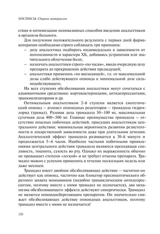 ХОСПИСЫ. Сборник материалов
320
ствия и оптимизации неинвазивных способов введения анальгетиков
в организм больного.
Для получения положительного результата с первых дней фарма-
котерапии необходимо строго соблюдать три принципа:
– дозу анальгетика подбирать индивидуально в зависимости от
интенсивности и характера ХБ, добиваясь устранения или зна-
чительного облегчения боли;
– назначать анальгетики строго «по часам», вводя очередную дозу
препарата до прекращения действия предыдущей;
– анальгетики применять «по восходящей», т.е. от максимальной
дозы слабо действующего опиоида к минимальной дозе силь-
нодействующего.
На всех ступенях обезболивания анальгетики могут сочетаться с
адъювантными средствами: кортикостероидами, антидепрессантами,
транквилизаторами и др.
Оптимальным анальгетиком 2-й ступени является синтетиче-
ский опиоид – агонист опиоидных рецепторов – трамадола гидрох-
лорид (трамал). Разовая доза трамадола 50–100 мг, максимальная
суточная доза 400–500 мг. Главные преимущества трамадола – от-
сутствие опасных побочных действий, присущих анальгетикам цен-
трального действия; минимальная вероятность развития резистент-
ности и лекарственной зависимости даже при длительном лечении.
Анальгетический эффект трамадола развивается к 30-й минуте и
продолжается 5–6 часов. Наиболее частыми побочными проявле-
ниями центрального действия трамадола являются преходящая сон-
ливость, тошнота, сухость во рту. Однако их выраженность обычно
не превышает степени «легкой» и не требует отмены препарата. Тра-
мадол можно с успехом применять в течение нескольких недель или
даже месяцев.
Трамадол имеет двойное обезболивающее действие – частично он
действует как опиоид, частично как блокатор пресинаптического об-
ратного захвата моноаминов (подобно трициклическим антидепрес-
сантам, поэтому вместе с ними трамадол не назначается), два меха-
низма обезболивающего эффекта действуют синергически. Трамадол
не является опиоидосберегающим препаратом. Он значительно сни-
жает обезболивающее действие опиоидных анальгетиков, поэтому
трамадол вместе с ними не назначается!
 