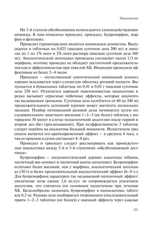 Приложения
321
На 3-й ступени обезболивания используются сильнодействующие
опиоиды. К ним относятся промедол, просидол, бупренорфин, мор-
фин и фентанил.
Промедол (тримепередин) является опиоидным агонистом. Выпу-
скается в таблетках по 0,025 (высшая суточная доза 200 мг) и ампу-
лах по 1 мл 1%-ного и 2%-ного раствора (высшая суточная доза 160
мг). Анальгетический потенциал промедола составляет около 1/3 от
морфина, поэтому промедол не обладает достаточной продолжитель-
ностью и эффективностью при тяжелой ХБ. Инъекции промедола эф-
фективны не более 2–4 часов.
Просидол – отечественный синтетический опиоидный агонист,
хорошо всасывается через слизистую оболочку ротовой полости. Вы-
пускается в буккальных таблетках по 0,01 и 0,02 г (высшая суточная
доза 250 мг). Отличается хорошей переносимостью пациентами и
редко вызывает серьезные побочные эффекты, которые аналогич-
ны вызываемым трамалом. Суточная доза колеблется от 60 до 240 мг,
продолжительность успешной терапии может достигать нескольких
месяцев. Подбор оптимальной разовой дозы начинается путем по-
следовательного защечного введения 1–2–3 (не более) таблеток с ин-
тервалом 30 минут в случае недостаточной аналгезии после первой и
второй доз (без проглатывания!). При неэффективности 3 таблеток
следует перейти на анальгетик большей мощности. Недостатком про-
сидола является его кратковременный эффект – в среднем 4 часа, а
число приемов в сутки составляет 4–8 раз.
Промедол и просидол следует рассматривать как промежуточ-
ные анальгетики между 2-й и 3-й ступенями «обезболивающей лест-
ницы».
Бупренорфин – полусинтетический дериват алкалоида тебаина,
частичный мю-агонист и частичный каппа-антагонист. Бупренорфин
отличают более высокий, чем у морфина, анальгетический потенци-
ал (30:1) и более продолжительный анальгетический эффект (6–8 ч.).
Для бупренорфина характерен так называемый потолочный эффект:
увеличение дозы свыше 3,6 мг/сут. не сопровождается усилением
аналгезии, что считается его основным недостатком при лечении
ХБ. Целесообразно назначать бупренорфин в подъязычных таблет-
ках 0,2 мг. Разовая доза подбирается титрованием (последовательный
прием 1–2–3 таблетки (не более)) с оценкой эффекта через каждые
 