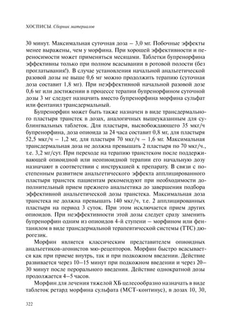 ХОСПИСЫ. Сборник материалов
322
30 минут. Максимальная суточная доза – 3,0 мг. Побочные эффекты
менее выражены, чем у морфина. При хорошей эффективности и пе-
реносимости может применяться месяцами. Таблетки бупренорфина
эффективны только при полном всасывании в ротовой полости (без
проглатывания!). В случае установления начальной анальгетической
разовой дозы не выше 0,6 мг можно продолжить терапию (суточная
доза составит 1,8 мг). При неэффективной начальной разовой дозе
0,6 мг или достижении в процессе терапии бупренорфином суточной
дозы 3 мг следует назначить вместо бупренорфина морфина сульфат
или фентанил трансдермальный.
Бупренорфин может быть также назначен в виде трансдермально-
го пластыря транстек в дозах, аналогичных вышеуказанным для су-
блингвальных таблеток. Для пластыря, высвобождающего 35 мкг/ч
бупренорфина, доза опиоида за 24 часа составит 0,8 мг, для пластыря
52,5 мкг/ч – 1,2 мг, для пластыря 70 мкг/ч – 1,6 мг. Максимальная
трансдермальная доза не должна превышать 2 пластыря по 70 мкг/ч.,
т.е. 3,2 мг/сут. При переходе на терапию транстеком после поддержи-
вающей опиоидной или неопиоидной терапии его начальную дозу
назначают в соответствии с инструкцией к препарату. В связи с по-
степенным развитием анальгетического эффекта апплицированного
пластыря транстек пациентам рекомендуют при необходимости до-
полнительный прием прежнего анальгетика до завершения подбора
эффективной анальгетической дозы транстека. Максимальная доза
транстека не должна превышать 140 мкг/ч, т.е. 2 апплицированных
пластыря на период 3 суток. При этом исключается прием других
опиоидов. При неэффективности этой дозы следует сразу заменить
бупренорфин одним из опиоидов 4-й ступени – морфином или фен-
танилом в виде трансдермальной терапевтической системы (ТТС) дю-
рогезик.
Морфин является классическим представителем опиоидных
анальгетиков-агонистов мю-рецепторов. Морфин быстро всасывает-
ся как при приеме внутрь, так и при подкожном введении. Действие
развивается через 10–15 минут при подкожном введении и через 20–
30 минут после перорального введения. Действие однократной дозы
продолжается 4–5 часов.
Морфин для лечения тяжелой ХБ целесообразно назначать в виде
таблеток ретард морфина сульфата (МСТ-континус), в дозах 10, 30,
 