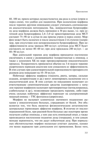Приложения
323
60, 100 мг, прием которых осуществляется два раза в сутки (утром и
перед сном), что удобно для пациентов. При назначении морфина
после терапии другими опиоидами следует учитывать соотношение
их анальгетических потенциалов. Так, эквивалентная бупренорфи-
ну доза морфина должна быть примерно в 30 раз выше, т.е. при су-
точной дозе бупренорфина 2,4–3,0 мг ориентировочная доза МСТ
составит 75–90 мг в сутки (в два приема утром и перед сном). Мор-
фин может быть назначен и после анальгетиков 2-й ступени (напри-
мер, при отсутствии или непереносимости бупренорфина). При не-
эффективности дозы трамала 400 мг/сут. суточная доза МСТ будет
составлять не менее 40–60 мг; при дозе просидола 240 мг/сут. – до
80–90 мг/сут.
При длительной терапии дозу морфина приходится постепенно
увеличивать в связи с развивающейся толерантностью к опиоиду, а
также с усилением ХБ по мере прогрессирования онкологического
процесса. Толерантность проявляется обычно на 3-й неделе терапии
укорочением периодов аналгезии или снижением ее эффективности.
В этих случаях при удовлетворительной переносимости препарата его
разовую дозу повышают на 10–30 мг/сут.
Побочные эффекты морфина (тошнота, рвота, запоры, сильная
седация, дезориентация и др.) могу