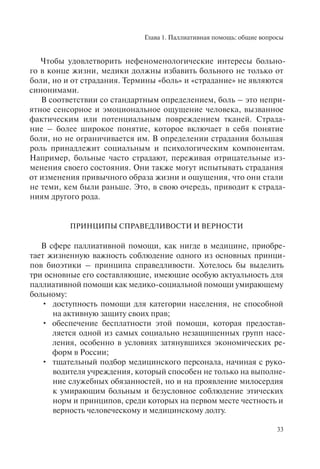 Глава 1. Паллиативная помощь: общие вопросы
33
Чтобы удовлетворить нефеноменологические интересы больно-
го в конце жизни, медики должны избавить больного не только от
боли, но и от страдания. Термины «боль» и «страдание» не являются
синонимами.
В соответствии со стандартным определением, боль – это непри-
ятное сенсорное и эмоциональное ощущение человека, вызванное
фактическим или потенциальным повреждением тканей. Страда-
ние – более широкое понятие, которое включает в себя понятие
боли, но не ограничивается им. В определении страдания большая
роль принадлежит социальным и психологическим компонентам.
Например, больные часто страдают, переживая отрицательные из-
менения своего состояния. Они также могут испытывать страдания
от изменения привычного образа жизни и ощущения, что они стали
не теми, кем были раньше. Это, в свою очередь, приводит к страда-
ниям другого рода.
ПРИНЦИПЫ СПРАВЕДЛИВОСТИ И ВЕРНОСТИ
В сфере паллиативной помощи, как нигде в медицине, приобре-
тает жизненную важность соблюдение одного из основных принци-
пов биоэтики – принципа справедливости. Хотелось бы выделить
три основные его составляющие, имеющие особую актуальность для
паллиативной помощи как медико-социальной помощи умирающему
больному:
доступность помощи для категории населения, не способной•
на активную защиту своих прав;
обеспечение бесплатности этой помощи, которая предостав-•
ляется одной из самых социально незащищенных групп насе-
ления, особенно в условиях затянувшихся экономических ре-
форм в России;
тщательный подбор медицинского персонала, начиная с руко-•
водителя учреждения, который способен не только на выполне-
ние служебных обязанностей, но и на проявление милосердия
к умирающим больным и безусловное соблюдение этических
норм и принципов, среди которых на первом месте честность и
верность человеческому и медицинскому долгу.
 