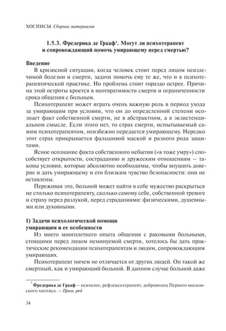ХОСПИСЫ. Сборник материалов
34
1.5.3. Фредерика де Грааф1
. Могут ли психотерапевт
и сопровождающий помочь умирающему перед смертью?
Введение
В кризисной ситуации, когда человек стоит перед лицом неизле-
чимой болезни и смерти, задачи помочь ему те же, что и в психоте-
рапевтической практике. Но проблема стоит гораздо острее. Причи-
на этой остроты кроется в неотвратимости смерти и ограниченности
срока общения с больным.
Психотерапевт может играть очень важную роль в период ухода
за умирающим при условии, что он до определенной степени осо-
знает факт собственной смерти, не в абстрактном, а в экзистенци-
альном смысле. Если этого нет, то страх смерти, испытываемый са-
мим психотерапевтом, неизбежно передается умирающему. Нередко
этот страх прикрывается фальшивой маской и разного рода защи-
тами.
Ясное осознание факта собственного небытия («я тоже умру») спо-
собствует открытости, состраданию и дружеским отношениям – та-
ковы условия, которые абсолютно необходимы, чтобы внушить дове-
рие и дать умирающему и его близким чувство безопасности: они не
оставлены.
Переживая это, больной может найти в себе мужество раскрыться
не столько психотерапевту, сколько самому себе, собственной тревоге
и страху перед разлукой, перед страданиями: физическими, душевны-
ми или духовными.
1) Задачи психологической помощи
умирающим и ее особенности
Из моего многолетнего опыта общения с раковыми больными,
стоящими перед лицом неминуемой смерти, хотелось бы дать прак-
тические рекомендации психотерапевтам и людям, сопровождающим
умирающих.
Психотерапевт ничем не отличается от других людей. Он такой же
смертный, как и умирающий больной. В данном случае больной даже
1
Фредерика де Грааф – психолог, рефлексотерапевт, доброволец Первого москов-
ского хосписа. – Прим. ред.
 