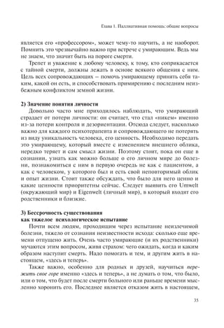 Глава 1. Паллиативная помощь: общие вопросы
35
является его «профессором», может чему-то научить, а не наоборот.
Помнить это чрезвычайно важно при встрече с умирающим. Ведь мы
не знаем, что значит быть на пороге смерти.
Трепет и уважение к любому человеку, к тому, кто соприкасается
с тайной смерти, должны лежать в основе всякого общения с ним.
Цель всех сопровождающих – помочь умирающему принять себя та-
ким, какой он есть, и способствовать примирению с последним неиз-
бежным конфликтом земной жизни.
2) Значение понятия личности
Довольно часто мне приходилось наблюдать, что умирающий
страдает от потери личности: он считает, что стал «никем» именно
из-за потери контроля и дезориентации. Отсюда следует, насколько
важно для каждого психотерапевта и сопровождающего не потерять
из виду уникальность человека, его ценность. Необходимо передать
это умирающему, который вместе с изменением внешнего облика,
нередко теряет и сам смысл жизни. Поэтому стоит, пока он еще в
сознании, узнать как можно больше о его личном мире до болез-
ни, познакомиться с ним в первую очередь не как с пациентом, а
как с человеком, у которого был и есть свой неповторимый облик
и опыт жизни. Стоит также обсуждать, что было для него ценно и
какие ценности приоритетны сейчас. Следует выявить его Umwelt
(окружающий мир) и Eigenwelt (личный мир), в который входят его
родственники и близкие.
3) Бессрочность существования
как тяжелое психологическое испытание
Почти всем людям, проходящим через испытание неизлечимой
болезни, тяжело от сознания неизвестности исхода: сколько еще вре-
мени отпущено жить. Очень часто умирающие (и их родственники)
мучаются этим вопросом, живя страхом: чего ожидать, когда и каким
образом наступит смерть. Надо помогать и тем, и другим жить в на-
стоящем, «здесь и теперь».
Также важно, особенно для родных и друзей, научиться пере-
жить свое горе именно «здесь и теперь», а не думать о том, что было,
или о том, что будет после смерти больного или раньше времени мыс-
ленно хоронить его. Последнее является отказом жить в настоящем,
 
