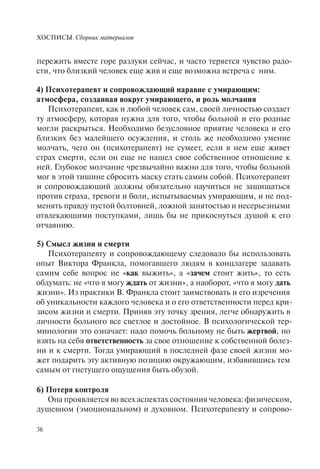 ХОСПИСЫ. Сборник материалов
36
пережить вместе горе разлуки сейчас, и часто теряется чувство радо-
сти, что близкий человек еще жив и еще возможна встреча с ним.
4) Психотерапевт и сопровождающий наравне с умирающим:
атмосфера, созданная вокруг умирающего, и роль молчания
Психотерапевт, как и любой человек сам, своей личностью создает
ту атмосферу, которая нужна для того, чтобы больной и его родные
могли раскрыться. Необходимо безусловное приятие человека и его
близких без малейшего осуждения, и столь же необходимо умение
молчать, чего он (психотерапевт) не сумеет, если в нем еще живет
страх смерти, если он еще не нашел свое собственное отношение к
ней. Глубокое молчание чрезвычайно важно для того, чтобы больной
мог в этой тишине сбросить маску стать самим собой. Психотерапевт
и сопровождающий должны обязательно научиться не защищаться
против страха, тревоги и боли, испытываемых умирающим, и не под-
менять правду пустой болтовней, ложной занятостью и несерьезными
отвлекающими поступками, лишь бы не прикоснуться душой к его
отчаянию.
5) Смысл жизни и смерти
Психотерапевту и сопровождающему следовало бы использовать
опыт Виктора Франкла, помогавшего людям в концлагере задавать
самим себе вопрос не «как выжить», а «зачем стоит жить», то есть
обдумать: не «что я могу ждать от жизни», а наоборот, «что я могу дать
жизни». Из практики В. Франкла стоит заимствовать и его изречения
об уникальности каждого человека и о его ответственности перед кри-
зисом жизни и смерти. Приняв эту точку зрения, легче обнаружить в
личности больного все светлое и достойное. В психологической тер-
минологии это означает: надо помочь больному не быть жертвой, но
взять на себя ответственность за свое отношение к собственной болез-
ни и к смерти. Тогда умирающий в последней фазе своей жизни мо-
жет подарить эту активную позицию окружающим, избавившись тем
самым от гнетущего ощущения быть обузой.
6) Потеря контроля
Она проявляется во всех аспектах состояния человека: физическом,
душевном (эмоциональном) и духовном. Психотерапевту и сопрово-
 