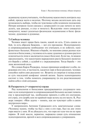 Глава 1. Паллиативная помощь: общие вопросы
37
ждающему нужно учитывать, что больному важно иметь контроль над
собой, прежде всего в мелочах. Поэтому весьма желательно дать ему
возможность выбора, чтобы он чувствовал себя хозяином положения.
Потеря контроля тесно связана с депрессией («я уже ничего не могу
делать, как раньше, я стал в тягость»). Вследствие этого снижается
иммунитет, может усилиться физическое недомогание и боли: физи-
ческие, душевные и духовные.
7) Свобода человека
Человек имеет право быть таким, какой он есть. Стать самим со-
бой, то есть образом Божиим, – вот его призвание. Психотерапевту
и сопровождающему необходимо это учитывать и не избегать «кон-
фликтных» больных. Именно в борьбе, по мнению самых разных пси-
хологов и богословов, у человека есть шанс душевно и духовно расти и
измениться (в этом и заключается смысл болезни). Если так, то можно
предположить, что наилучшим выражением роста больного является
его борьба с собой, с судьбой и с окружающими. Тогда борьба – это
знак жизненной силы.
По словам Карла Роджерса, только принимая конфликт в себя, пе-
реживая его (это, в частности, касается горя и боли разлуки), человек
способен найти свое реальное «я». Встреча со смертью и осмысление
ее суть последний конфликт земной жизни. Задача психотерапевта
состоит в том, чтобы помогать умирающему (и его родственникам)
найти себя в этой ситуации.
8) Раскрытость (= открытость) сердца
Ряд психологов и богословов придерживаются следующего мне-
ния: если психотерапевт и сопровождающий больного желают помочь
ему в предсмертный час, необходимо принять в себя его состояние,
его страх, его скорбь или по крайней мере встать на его место. К. Род-
жерс говорит: «Моя задача – понять, как он чувствует себя в своем
внутреннем мире».
У митрополита Антония Сурожского есть замечательные слова:
«Человеку нужно, чтобы ты был с ним в его горе, был на дне этого
горя вместе с ним. И не убеждать его, что горя нет или что он не прав
горюя». В этой мысли, вероятно, выражена самая суть отношения
психотерапевтов, врачей и всех сопровождающих к умирающим.
 