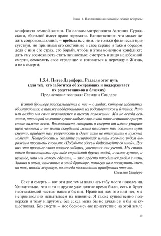 Глава 1. Паллиативная помощь: общие вопросы
39
конфликта земной жизни. По словам митрополита Антония Сурож-
ского, «больной имеет право горевать». Единственное, что может де-
лать сопровождающий, – пребывать с ним, не только физически при-
сутствуя, но принимая его состояние в свое сердце и таким образом
деля с ним его страх, его борьбу, чтобы в этом конечном конфликте
дать ему возможность стать личностью: смотреть в лицо неизбежной
смерти, осмыслить свое страдание и готовиться к переходу в Жизнь,
а не к смерти.
1.5.4. Питер Дарнфорд. Раздели этот путь
(для тех, кто заботится об умирающих и поддерживает
их родственников и близких)
Предисловие госпожи Сесилии Сондерс
В этой брошюре рассказывается о нас – о людях, которые заботятся
об умирающих, а также поддерживают их родственников и близких. Рано
или поздно мы сами оказываемся в таком положении. Мы не всегда осо-
знаем, что порой молчание лучше любых слов и что наше истинное присут-
ствие важнее всего. Возможность говорить о смерти от имени умираю-
щего человека и от имени скорбящей жены помогает нам осознать суть
смерти, придает нам уверенность и дает силы не отступить в нужный
момент. Потребность и желание умирающих иметь кого-то рядом вы-
ражены простыми словами: «Побудьте здесь и бодрствуйте со мной». Для
них эти простые слова важнее заботы, утешения или учений. Мы стано-
вимся беспомощными при виде страданий других людей, и самое лучшее, и
нужное, что мы можем сделать, – это просто находиться рядом с ними.
Знания и опыт, описанные в этой брошюре, помогут нам поступить имен-
но так, иногда жертвуя, но иногда неожиданно приобретая что-то.
Сесилия Сондерс
Секс и смерть – вот эти две темы являлись табу моего поколения.
Удивительно, что и то и другое уже долгое время было, есть и будет
неотъемлемой частью нашего бытия. Нравится нам это или нет, мы
непроизвольно испытываем их влияние. Я также существенно под-
вержен и тому и другому. Без секса меня бы не зачали; и я бы не су-
ществовал. Без смерти – мое бесконечное присутствие на этой земле
 