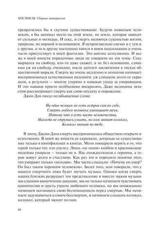 ХОСПИСЫ. Сборник материалов
40
превратилось бы в скучное существование. Будучи пожилым чело-
веком, я бы занимал место на этой земле, на земле, которая зависит
от сильных и молодых. И секс, и смерть являются сущностью жизни,
природы, их нормой и основанием. Я непроизвольно связан и с тем и
с другим, и то и другое постоянно таится в моем подсознании и очень
часто присутствует в моей фантазии. Это вполне естественно. И все
же в моей юности порядочные люди не говорили на эти темы. Секс
вырвался на свободу, кто-то даже скажет, и не без основания, слиш-
ком уж на свободу, очевидно, после долгого заключения в тисках об-
щественной морали. Смерть же очень медленно и неохотно начинает
восприниматься естественным явлением: уж слишком долго ее скры-
вали, а результат – многое утеряно в навыках ухода за умирающим.
И эти навыки просто необходимо воскресить. Даже медицина зача-
стую рассматривает смерть как свою неудачу и поражение.
Джон Дан писал незабываемые слова:
Ни один человек не есть остров сам по себе,
Смерть любого человека уменьшает меня,
Потому что я есть часть человечества,
Никогда не стремись узнать, по ком звонит колокол,
Колокол звонит по тебе.
В эпоху Джона Дана смерть воспринималась обществом открыто и
естественно. В моей же юности ее скрывали, допуская ее существова-
ние только в кинофильмах и книгах. Меня поощряли верить в то, что
герой только тот, кто уцелел. Лишь «не наши» ковбои и краснокожие
индейцы умирали – только не я. Нас отождествляли с героями, a ге-
рои живут долго и счастливо. Как раз это и породило понятие того,
что умирают только «негодяи». Мы часто слышали: «Почему он умер?
Он был таким хорошим человеком». Более того, нам говорили, что у
нашего смертного ложа будет звучать музыка. Однако когда смерть
наших близких разрушает это представление и вместо звуков музыки
мы слышим вымученное дыхание, мы не только начинаем чувствовать
одиночество и грусть утраты любимого человека, но мы неожиданно
начинаем осознавать свою беспомощность перед смертью. Мы начи-
наем задумываться о своем бессмертии, и начинаем слышать колокол,
колокол, который звонит по нам.
 