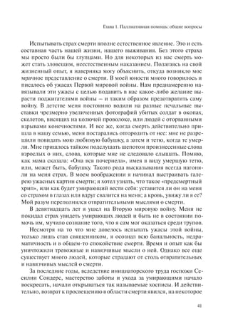 Глава 1. Паллиативная помощь: общие вопросы
41
Испытывать страх смерти вполне естественное явление. Это и есть
составная часть нашей жизни, нашего выживания. Без этого страха
мы просто были бы глупцами. Но для некоторых из нас смерть мо-
жет стать зловещим, неестественным наказанием. Полагаясь на свой
жизненный опыт, я наверняка могу объяснить, откуда возникло мое
мрачное представление о смерти. В моей юности много говорилось и
писалось об ужасах Первой мировой войны. Нам преднамеренно на-
вязывали эти ужасы с целью подавить в нас какое-либо желание вы-
расти поджигателями войны – и таким образом предотвратить саму
войну. В детстве меня постоянно водили на разные печальные вы-
ставки чрезмерно увеличенных фотографий убитых солдат в окопах,
скелетов, висящих на колючей проволоке, или людей с оторванными
взрывами конечностями. И все же, когда смерть действительно при-
шла в нашу семью, меня постарались отгородить от нее: мне не разре-
шили повидать мою любимую бабушку, а затем и тетю, когда те умер-
ли. Мне пришлось тайком подслушать шепотом произнесенные слова
взрослых о них, слова, которые мне не следовало слышать. Помню,
как мама сказала: «Она вся почернела», имея в виду умершую тетю,
или, может быть, бабушку. Такого рода высказывания всегда нагоня-
ли на меня страх. В моем воображении я начинал выстраивать гале-
рею ужасных картин смерти; я хотел узнать, что такое «предсмертный
хрип», или как будет умирающий вести себя: уставится ли он на меня
со страхом в глазах или вдруг свалится на меня; а кровь, увижу ли я ее?
Мой разум переполнялся отвратительными мыслями о смерти.
В девятнадцать лет я ушел на Вторую мировую войну. Меня не
покидал страх увидеть умирающих людей и быть не в состоянии по-
мочь им, мучило сознание того, что я сам мог оказаться среди трупов.
Несмотря на то что мне довелось испытать ужасы этой войны,
только лишь став священником, я осознал всю банальность, недра-
матичность и в общем-то спокойствие смерти. Время и опыт как бы
уничтожили тревожные и навязчивые мысли о ней. Однако все еще
существует много людей, которые страдают от столь отвратительных
и навязчивых мыслей о смерти.
За последние годы, вследствие инициаторского труда госпожи Се-
силии Сондерс, мастерство заботы и ухода за умирающими начало
воскресать, начали открываться так называемые хосписы. И действи-
тельно, возврат к просвещению в области смерти явился, на некоторое
 