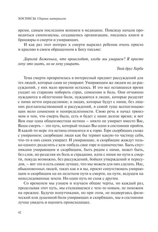 ХОСПИСЫ. Сборник материалов
42
время, самым последним веянием в медицине. Повсюду начали про-
водиться симпозиумы, создавались организации, писались книги и
брошюры о смерти и умирающих.
И как раз этот интерес к смерти выразил ребенок очень просто
и красиво в своем обращенном к Богу письме:
Дорогой Боженька, что происходит, когда мы умираем? Я просто
хочу это знать, но не хочу умирать.
Твой друг Херби
Тема смерти превратилась в интересный предмет рассуждений для
тех людей, которые сами не умирают. Умирающим же людям не до рас-
суждений, у них мало времени осталось. И это все оставшееся время
уходит на старания побороть страх, сомнения и боль. Они отчаянно
нуждаются в облегчении боли, нуждаются в людях, которые разделят
с ними нечто неразделимое; в людях, которые будут с ними, без лиш-
них разглагольствований и рассуждений, в самой гуще всепоглощаю-
щих волн сомнения и неопределенности. Свою речь я начал трюиз-
мом о том, что смерть была, есть и будет с нами долгое время; и вот
Вам еще одна общеизвестная истина – никто не умирает вместо Вас,
Ваша смерть – это путь, который только Вы одни в состоянии пройти.
В какой-то мере эта истина относится и к горю. Горе скорбящих схоже
с умиранием; скорбящие люди как бы теряют какую-то частицу себя,
что-то в них самих умирает. И умирающие, и скорбящие жаждут толь-
ко одного: разделить с кем-нибудь свое горе и одиночество. Быть спут-
никами умирающим и скорбящим, быть рядом с ними, может быть,
без слов, но разделяя их боль и страдания, идти с ними но пути к смер-
ти, покуда возможно, без рассуждений, бойких утверждений и пересу-
дов, – вот это и есть самое лучшее, что мы можем для них сделать. Нас,
обыкновенных людей, таких как я и вы, просят сопутствовать умираю-
щим и скорбящим на их нелегком пути к смерти, на пути, ведущем на
неисследованные земли. Ни один путь не схож с другим.
Со временем мы узнаем и изучаем общие черты, но каждый раз,
проделывая этот путь, мы сталкиваемся с чем-то новым, не похожим
на прежнее. Будучи попутчиками, но при этом, не подвергаясь физи-
ческой или душевной боли умирающих и скорбящих, мы в состоянии
лучше увидеть и оценить происходящее.
 