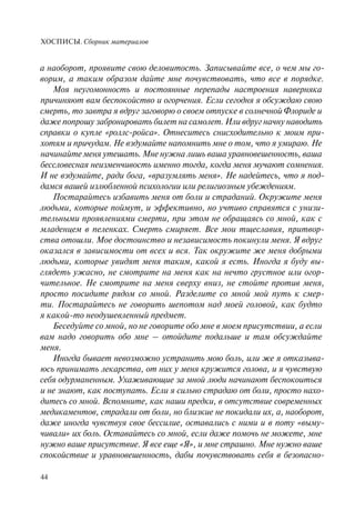 ХОСПИСЫ. Сборник материалов
44
а наоборот, проявите свою деловитость. Записывайте все, о чем мы го-
ворим, а таким образом дайте мне почувствовать, что все в порядке.
Моя неугомонность и постоянные перепады настроения наверняка
причиняют вам беспокойство и огорчения. Если сегодня я обсуждаю свою
смерть, то завтра я вдруг заговорю о своем отпуске в солнечной Флориде и
даже попрошу забронировать билет на самолет. Или вдруг начну наводить
справки о купле «роллс-ройса». Отнеситесь снисходительно к моим при-
хотям и причудам. Не вздумайте напомнить мне о том, что я умираю. Не
начинайте меня утешать. Мне нужна лишь ваша уравновешенность, ваша
бессловесная неизменчивость именно тогда, когда меня мучают сомнения.
И не вздумайте, ради бога, «вразумлять меня». Не надейтесь, что я под-
дамся вашей излюбленной психологии или религиозным убеждениям.
Постарайтесь избавить меня от боли и страданий. Окружите меня
людьми, которые поймут, и эффективно, но учтиво справятся с унизи-
тельными проявлениями смерти, при этом не обращаясь со мной, как с
младенцем в пеленках. Смерть смиряет. Все мои тщеславия, притвор-
ства отошли. Мое достоинство и независимость покинули меня. Я вдруг
оказался в зависимости от всех и вся. Так окружите же меня добрыми
людьми, которые увидят меня таким, какой я есть. Иногда я буду вы-
глядеть ужасно, не смотрите на меня как на нечто грустное или огор-
чительное. Не смотрите на меня сверху вниз, не стойте против меня,
просто посидите рядом со мной. Разделите со мной мой путь к смер-
ти. Постарайтесь не говорить шепотом над моей головой, как будто
я какой-то неодушевленный предмет.
Беседуйте со мной, но не говорите обо мне в моем присутствии, а если
вам надо говорить обо мне – отойдите подальше и там обсуждайте
меня.
Иногда бывает невозможно устранить мою боль, или же я отказыва-
юсь принимать лекарства, от них у меня кружится голова, и я чувствую
себя одурманенным. Ухаживающие за мной люди начинают беспокоиться
и не знают, как поступать. Если я сильно страдаю от боли, просто нахо-
дитесь со мной. Вспомните, как наши предки, в отсутствие современных
медикаментов, страдали от боли, но близкие не покидали их, а, наоборот,
даже иногда чувствуя свое бессилие, оставались с ними и в поту «выму-
чивали» их боль. Оставайтесь со мной, если даже помочь не можете, мне
нужно ваше присутствие. Я все еще «Я», и мне страшно. Мне нужно ваше
спокойствие и уравновешенность, дабы почувствовать себя в безопасно-
 