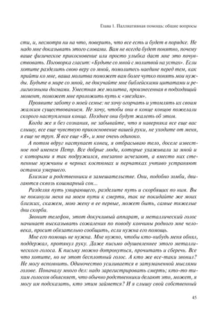 Глава 1. Паллиативная помощь: общие вопросы
45
сти, и, несмотря ни на что, поверить, что все есть и будет в порядке. Не
надо мне доказывать этого словами. Вам не всегда будет понятно, почему
ваше физическое прикосновение или просто улыбка даст мне это почув-
ствовать. Поговорка гласит: «Будьте со мной с молитвой на устах». Если
хотите разделить свою веру со мной, помолитесь наедине перед тем, как
прийти ко мне, ваша молитва поможет вам более чутко понять мои нуж-
ды. Будьте в мире со мной, не докучайте мне библейскими цитатами и ре-
лигиозными догмами. Уместная же молитва, произнесенная в подходящий
момент, поможет мне проложить путь к «звездам».
Проявите заботу о моей семье: не хочу огорчать и утомлять их своим
жалким существованием. Не хочу, чтобы они в конце концов пожелали
скорого наступления конца. Позднее они будут жалеть об этом.
Когда же я без сознания, не забывайте, что я наверняка все еще вас
слышу, все еще чувствую прикосновение вашей руки, не уходите от меня,
я еще не труп. Я все еще «Я», и мне очень одиноко.
А потом вдруг наступает конец, я отбрасываю тело, доселе извест-
ное под именем Петр. Все добрые люди, которые ухаживали за мной и
с которыми я так подружился, внезапно исчезают, а вместо них сте-
пенные мужчины в черных костюмах и перчатках учтиво устраняют
останки умершего.
Близкие и родственники в замешательстве. Они, подобно зомби, дви-
гаются сквозь кошмарный сон…
Разделяя путь умирающего, разделите путь и скорбящих по ним. Вы
не покинули меня на моем пути к смерти, так не покидайте же моих
близких, скажем, мою жену в ее первые, может быть, самые тяжелые
дни скорби.
Звонит телефон, этот докучливый аппарат, и металлический голос
начинает высказывать сожаления по поводу кончины родного мне чело-
века, просит обязательно сообщить, если нужна его помощь.
Мне его помощь не нужна. Мне нужно, чтобы кто-нибудь меня обнял,
поддержал, протянул руку. Даже письмо одушевленнее этого металли-
ческого голоса. К письму можно дотронуться, прочитать и сберечь. Все
что хотите, но не этот бесплотный голос. А кто же все-таки звонил?
Не могу вспомнить. Одиночество усиливается в затуманенной мыслями
голове. Поначалу много дел: надо зарегистрировать смерть; кто-то ти-
хим голосом объясняет, что обычно родственники делают это, может, я
могу им подсказать, кто этим займется? И я слышу свой собственный
 