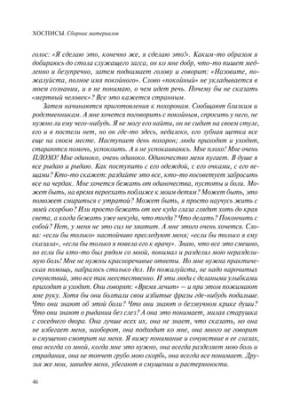 ХОСПИСЫ. Сборник материалов
46
голос: «Я сделаю это, конечно же, я сделаю это!». Каким-то образом я
добираюсь до стола служащего загса, он ко мне добр, что-то пишет мед-
ленно и безупречно, затем поднимает голову и говорит: «Назовите, по-
жалуйста, полное имя покойного». Слово «покойный» не укладывается в
моем сознании, и я не понимаю, о чем идет речь. Почему бы не сказать
«мертвый человек»? Все это кажется странным.
Затем начинаются приготовления к похоронам. Сообщают близким и
родственникам. А мне хочется поговорить с покойным, спросить у него, не
нужно ли ему чего-нибудь. Я не могу его найти, он не сидит на своем стуле,
его и в постели нет, но он где-то здесь, недалеко, его зубная щетка все
еще на своем месте. Наступает день похорон; люди приходят и уходят,
стараются помочь, успокоить. А я не успокаиваюсь. Мне плохо! Мне очень
ПЛОХО! Мне одиноко, очень одиноко. Одиночество меня пугает. В душе я
все рыдаю и рыдаю. Как поступить с его одеждой, с его очками, с его ве-
щами? Кто-то скажет: раздайте это все, кто-то посоветует забросить
все на чердак. Мне хочется бежать от одиночества, пустоты и боли. Мо-
жет быть, на время переехать поближе к моим детям? Может быть, это
поможет смириться с утратой? Может быть, я просто научусь жить с
моей скорбью? Или просто бежать от нее куда глаза глядят хоть до края
света, а когда бежать уже некуда, что тогда? Что делать? Покончить с
собой? Нет, у меня не это сил не хватит. А мне этого очень хочется. Сло-
ва: «если бы только» настойчиво преследуют меня; «если бы только я ему
сказала», «если бы только я повела его к врачу». Знаю, что все это смешно,
но если бы кто-то был рядом со мной, понимал и разделял мою нераздели-
мую боль! Мне не нужны красноречивые ответы. Но мне нужна практиче-
ская помощь, набралось столько дел. Но пожалуйста, не надо нарочитых
сочувствий, это все так неестественно. И эти люди с делаными улыбками
приходят и уходят. Они говорят: «Время лечит» – и при этом пожимают
мне руку. Хотя бы они болтали свои избитые фразы где-нибудь подальше.
Что они знают об этой боли? Что они знают о беззвучном крике души?
Что они знают о рыдании без слез? А она это понимает, милая старушка
с соседнего двора. Она лучше всех их, она не знает, что сказать, но она
не избегает меня, наоборот, она подходит ко мне, она много не говорит
и смущенно смотрит на меня. Я вижу понимание и сочувствие в ее глазах,
она всегда со мной, когда мне это нужно, она всегда разделяет мою боль и
страдания, она не топчет грубо мою скорбь, она всегда все понимает. Дру-
зья же мои, завидев меня, убегают в смущении и растерянности.
 