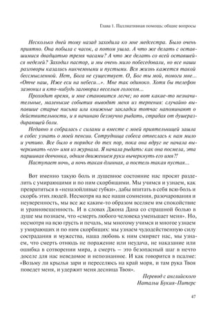 Глава 1. Паллиативная помощь: общие вопросы
47
Несколько дней тому назад заходила ко мне медсестра. Было очень
приятно. Она побыла с часок, а потом ушла. А что же делать с остав-
шимися двадцатью тремя часами? А что же делать со всей оставшей-
ся неделей? Заходил пастор, и мы очень мило побеседовали, но все наши
разговоры казались никчемными и пустыми. Вся жизнь кажется такой
бессмысленной. Нет, Бога не существует. О, Бог ты мой, помоги мне...
«Отче наш, Иже еси на небеси...». Мне так одиноко. Хотя бы телефон
зазвонил и кто-нибудь заговорил веселым голосом...
Проходит время, и мне становится легче; но вот какие-то незначи-
тельные, маленькие события выводят меня из терпения: случайно вы-
павшие старые письма или книжные закладки тотчас напоминают о
действительности, и я начинаю беззвучно рыдать, страдая от душераз-
дирающей боли.
Недавно я собралась с силами и вместе с моей приятельницей зашла
в собес узнать о моей пенсии. Сотрудница собеса отнеслась к нам мило
и учтиво. Все было в порядке до тех пор, пока она вдруг не начала вы-
черкивать «его» имя из журнала. Я начала рыдать: как она посмела, эта
паршивая девчонка, одним движением руки вычеркнуть его имя?!
Наступает ночь, а ночь такая длинная, а постель такая пустая...
Вот именно такую боль и душевное состояние нас просят разде-
лить с умирающими и по ним скорбящими. Мы учимся и узнаем, как
превратиться в «неназойливые губки», дабы впитать в себя всю боль и
скорбь этих людей. Несмотря на все наши сомнения, разочарования и
неуверенность, мы все же каким-то образом вселяем им спокойствие
и уравновешенность. И в словах Джона Дана со страшной болью в
душе мы познаем, что «смерть любого человека уменьшает меня». Но,
несмотря на всю грусть и печаль, мы многому учимся и многое узнаем
у умирающих и по ним скорбящих: мы узнаем чудодейственную силу
сострадания и мужества, наша любовь к ним смиряет нас, мы узна-
ем, что смерть отнюдь не поражение или неудача, не наказание или
ошибка в сотворении мира, а смерть – это безопасный шаг в нечто
доселе для нас неведомое и непознанное. И как говорится в псалме:
«Возьму ли крылья зари и переселюсь на край моря, и там рука Твоя
поведет меня, и удержит меня десница Твоя».
Перевод с английского
Натальи Букия-Питерс
 